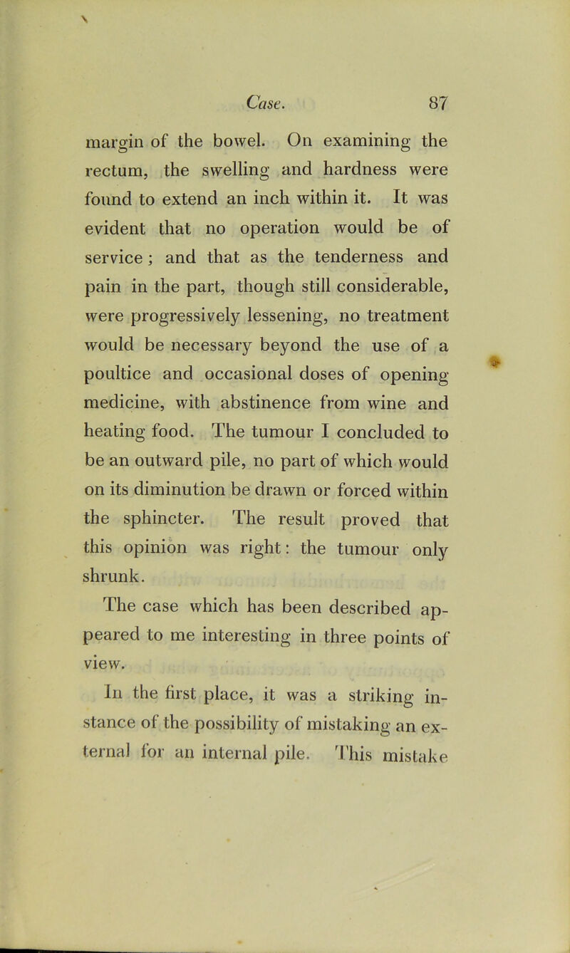 margin of the bowel. On examining the rectum, the swelling and hardness were found to extend an inch within it. It was evident that no operation would be of service; and that as the tenderness and pain in the part, though still considerable, were progressively lessening, no treatment would be necessary beyond the use of a poultice and occasional doses of opening medicine, with abstinence from wine and heating food. The tumour I concluded to be an outward pile, no part of which would on its diminution be drawn or forced within the sphincter. The result proved that this opinion was right: the tumour only shrunk. The case which has been described ap- peared to me interesting in three points of view. In the first place, it was a striking in- stance of the possibility of mistaking an ex- ternal for an internal pile. This mistake