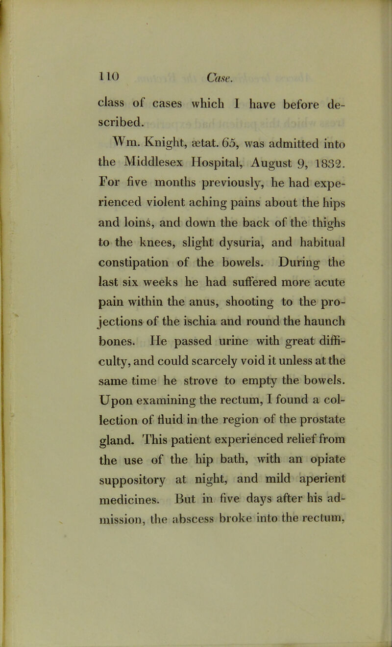 class of cases which I have before de- scribed. Wm. Knight, aetat. 65, was admitted into the Middlesex Hospital, August 9, 1832. For five months previously, he had expe- rienced violent aching pains about the hips and loins, and down the back of the thighs to the knees, slight dysuria, and habitual constipation of the bowels. During the last six weeks he had suffered more acute pain within the anus, shooting to the pro- jections of the ischia and round the haunch bones. He passed urine with great diffi- culty, and could scarcely void it unless at the same time he strove to empty the bowels. Upon examining the rectum, I found a col- lection of fluid in the region of the prostate gland. This patient experienced relief from the use of the hip bath, with an opiate suppository at night, and mild aperient medicines. But in five days after his ad- mission, the abscess broke into the rectum,