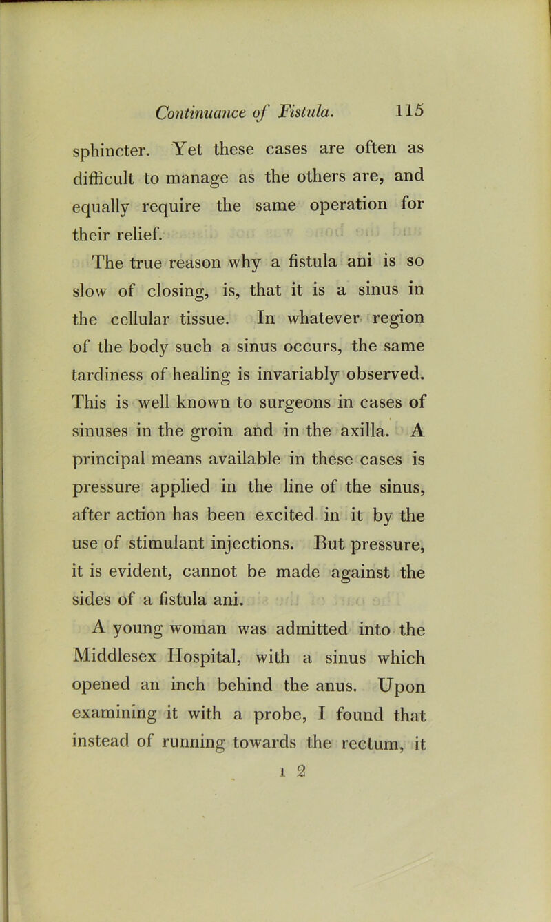 sphincter. Yet these cases are often as difficult to manage as the others are, and equally require the same operation for their relief. The true reason why a fistula ani is so slow of closing, is, that it is a sinus in the cellular tissue. In whatever region of the body such a sinus occurs, the same tardiness of healing is invariably observed. This is well known to surgeons in cases of sinuses in the groin and in the axilla. A principal means available in these cases is pressure applied in the line of the sinus, after action has been excited in it by the use of stimulant injections. But pressure, it is evident, cannot be made against the sides of a fistula ani. A young woman was admitted into the Middlesex Hospital, with a sinus which opened an inch behind the anus. Upon examining it with a probe, I found that instead of running towards the rectum, it 1 2