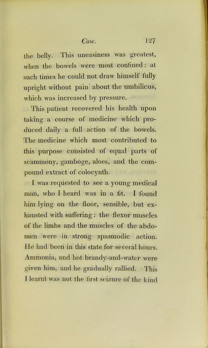 the belly. This uneasiness was greatest, when the bowels were most confined : at such times he could not draw himself fully upright without pain about the umbilicus, which was increased by pressure. This patient recovered his health upon taking a course of medicine which pro- duced daily a full action of the bowels. The medicine which most contributed to this purpose consisted of equal parts of scammony, gamboge, aloes, and the com- pound extract of colocynth. I was requested to see a young medical man, who I heard was in a fit. I found him lying on the floor, sensible, but ex- hausted with suffering : the flexor muscles of the limbs and the muscles of the abdo- men were in strong spasmodic action. He had been in this state for several hours. Ammonia, and hot brandy-and-water were given him, and he gradually rallied. This I learnt was not the first seizure of the kind