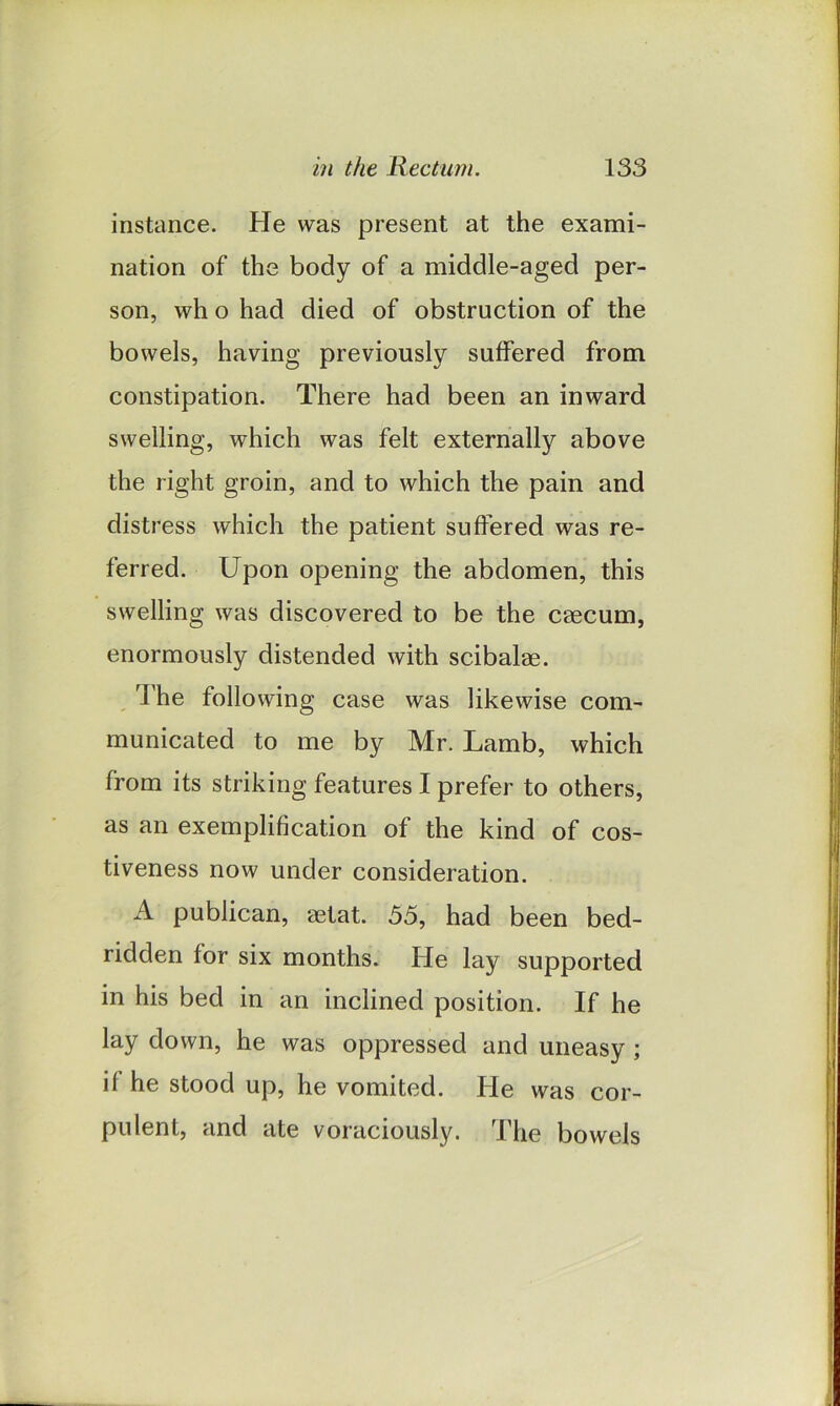 instance. He was present at the exami- nation of the body of a middle-aged per- son, wh o had died of obstruction of the bowels, having previously suffered from constipation. There had been an inward swelling, which was felt externally above the right groin, and to which the pain and distress which the patient suffered was re- ferred. Upon opening the abdomen, this swelling was discovered to be the caecum, enormously distended with scibalae. The following case was likewise com- municated to me by Mr. Lamb, which from its striking features I prefer to others, as an exemplification of the kind of cos- tiveness now under consideration. A publican, aetat. 55, had been bed- ridden for six months. He lay supported in his bed in an inclined position. If he lay down, he was oppressed and uneasy; if he stood up, he vomited. He was cor- pulent, and ate voraciously. The bowels
