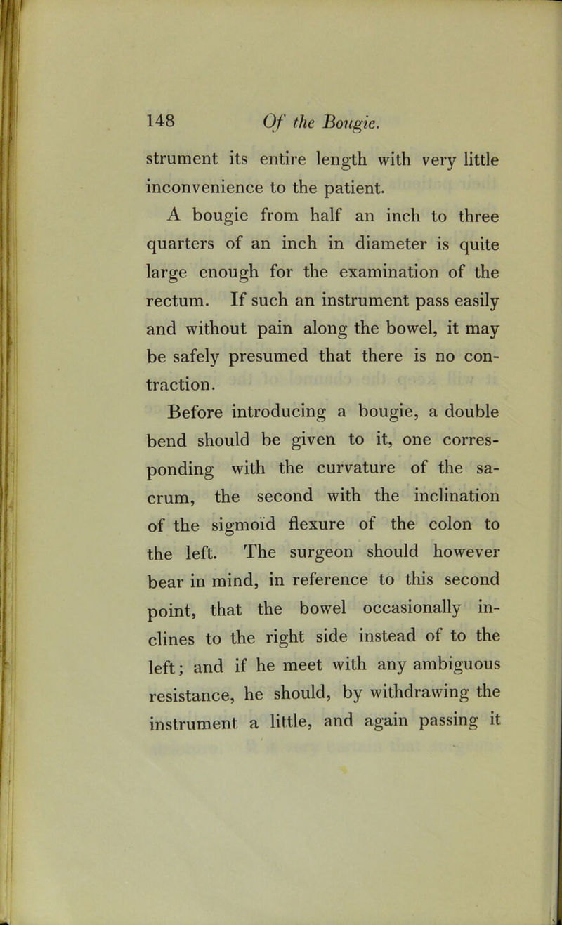 Of the Bougie. strument its entire length with very little inconvenience to the patient. A bougie from half an inch to three quarters of an inch in diameter is quite large enough for the examination of the rectum. If such an instrument pass easily and without pain along the bowel, it may be safely presumed that there is no con- traction. Before introducing a bougie, a double bend should be given to it, one corres- ponding with the curvature of the sa- crum, the second with the inclination of the sigmoid flexure of the colon to the left. The surgeon should however bear in mind, in reference to this second point, that the bowel occasionally in- clines to the right side instead of to the left; and if he meet with any ambiguous resistance, he should, by withdrawing the instrument a little, and again passing it