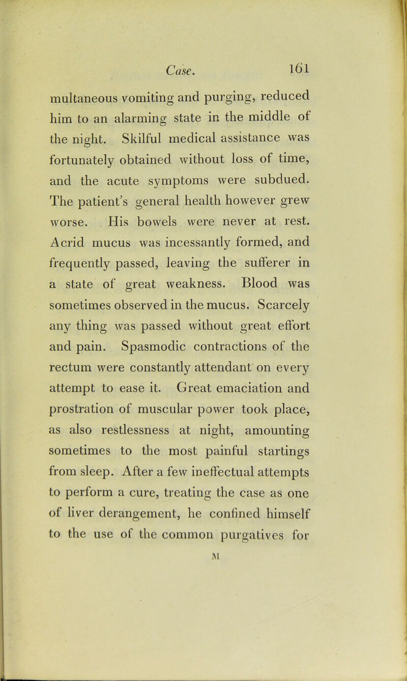 multaneous vomiting and purging, reduced him to an alarming state in the middle of the night. Skilful medical assistance was fortunately obtained without loss of time, and the acute symptoms were subdued. The patient's general health however grew worse. His bowels were never at rest. Acrid mucus was incessantly formed, and frequently passed, leaving the sufferer in a state of great weakness. Blood was sometimes observed in the mucus. Scarcely any thing was passed without great effort and pain. Spasmodic contractions of the rectum were constantly attendant on every attempt to ease it. Great emaciation and prostration of muscular power took place, as also restlessness at night, amounting sometimes to the most painful startings from sleep. After a few ineffectual attempts to perform a cure, treating the case as one of liver derangement, he confined himself to the use of the common purgatives for M