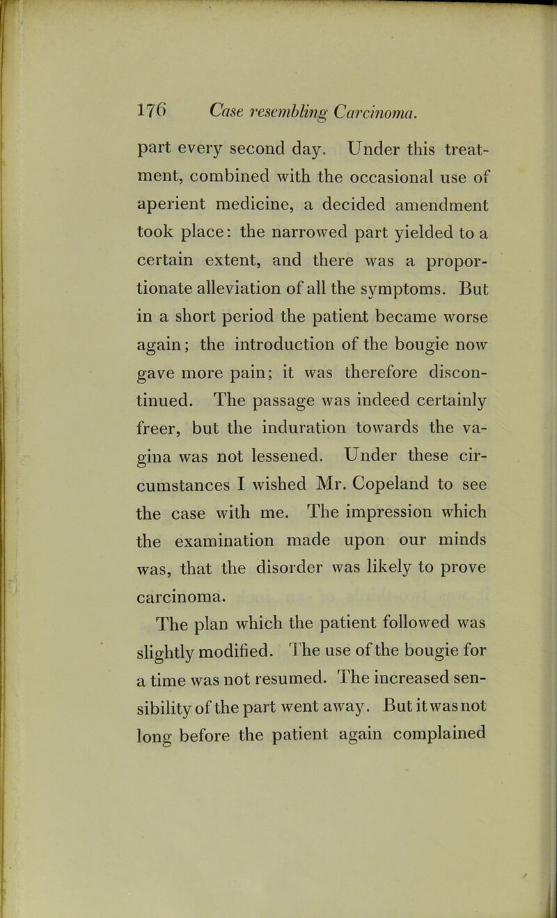 O part every second day. Under this treat- ment, combined with the occasional use of aperient medicine, a decided amendment took place: the narrowed part yielded to a certain extent, and there was a propor- tionate alleviation of all the symptoms. But in a short period the patient became worse again; the introduction of the bougie now gave more pain; it was therefore discon- tinued. The passage was indeed certainly freer, but the induration towards the va- gina was not lessened. Under these cir- cumstances I wished Mr. Copeland to see the case with me. The impression which the examination made upon our minds was, that the disorder was likely to prove carcinoma. The plan which the patient followed was slightly modified. The use of the bougie for a time was not resumed. The increased sen- sibility of the part went away. But it was not long before the patient again complained