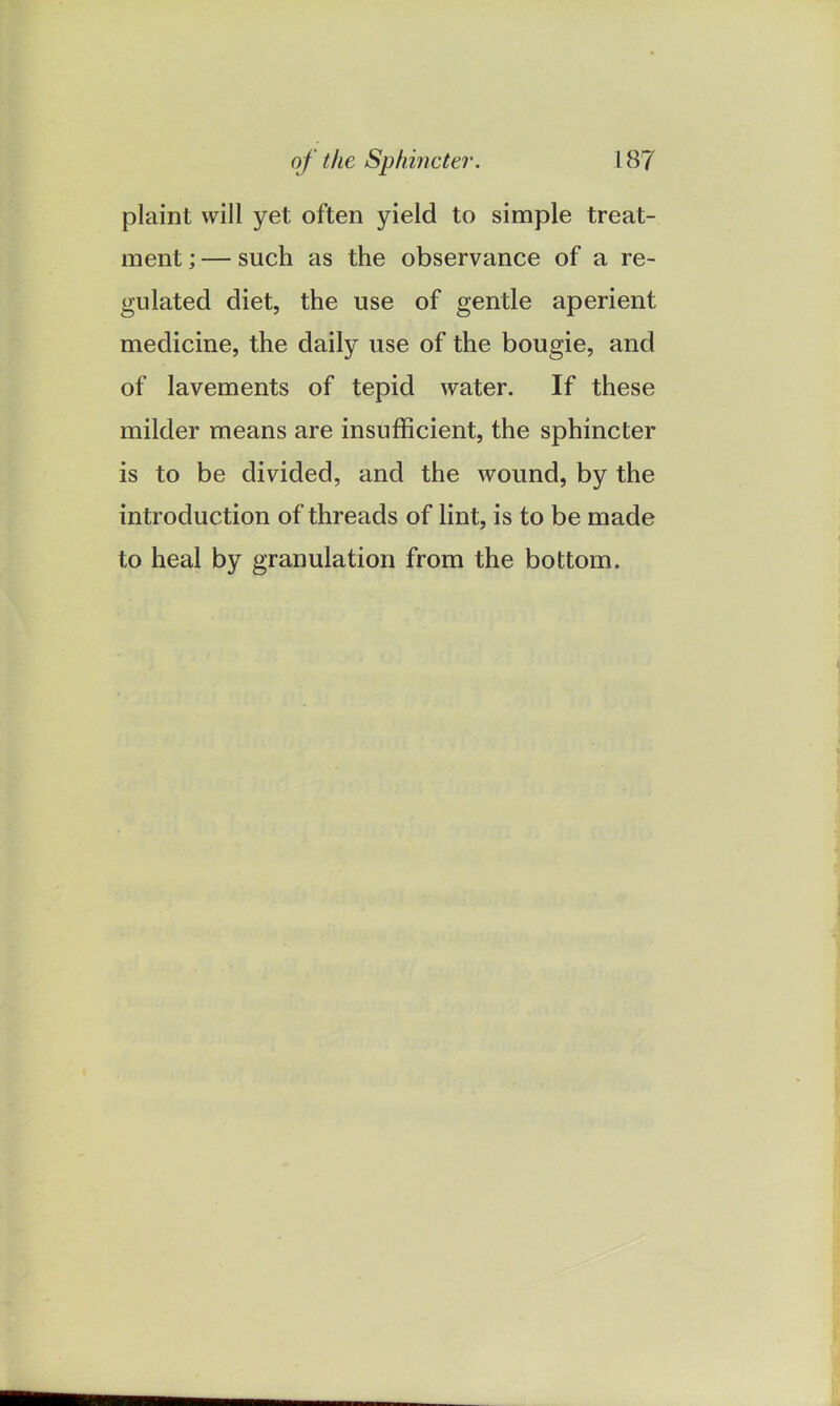 of the Sphincter. 18? plaint will yet often yield to simple treat- ment ; — such as the observance of a re- gulated diet, the use of gentle aperient medicine, the daily use of the bougie, and of lavements of tepid water. If these milder means are insufficient, the sphincter is to be divided, and the wound, by the introduction of threads of lint, is to be made to heal by granulation from the bottom.