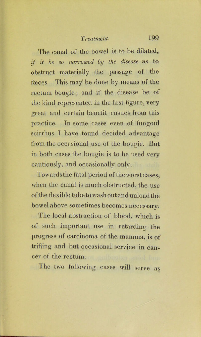 The canal of the bowel is to be dilated, if it be so narrowed by the disease as to obstruct materially the passage of the faeces. This may' be done by means of the rectum bougie; and if the disease be of the kind represented in the first figure, very great and certain benefit ensues from this practice. In some cases even of fungoid scirrhus I have found decided advantage from the occasional use of the bougie. But in both cases the bougie is to be used very cautiously, and occasionally only. Towards the fatal period of the worst cases, when the canal is much obstructed, the use of the flexible tube to wash out and unload the bowel above sometimes becomes necessary. The local abstraction of blood, which is of such important use in retarding the progress of carcinoma of the mamma, is of trifling and but occasional service in can- cer of the rectum. The two following cases will serve as