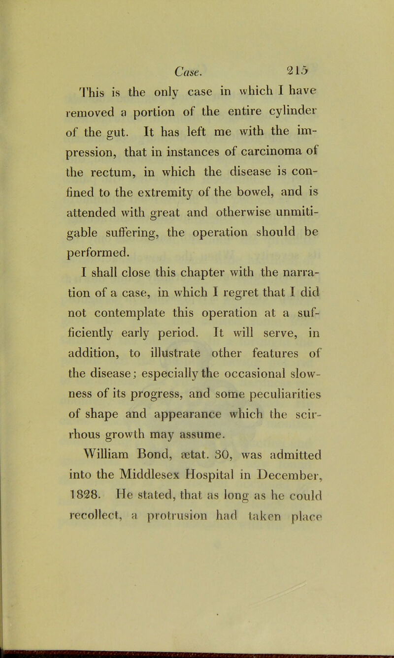 This is only case in which I have removed a portion of the entire cylinder of the gut. It has left me with the im- pression, that in instances of carcinoma of the rectum, in which the disease is con- fined to the extremity of the bowel, and is attended with great and otherwise unmiti- gable suffering, the operation should be performed. I shall close this chapter with the narra- tion of a case, in which I regret that I did not contemplate this operation at a suf- ficiently early period. It will serve, in addition, to illustrate other features of the disease; especially the occasional slow- ness of its progress, and some peculiarities of shape and appearance which the scir- rhous growth may assume. William Bond, setat. 30, was admitted into the Middlesex Hospital in December, 1828. He stated, that as long as he could recollect, a protrusion had taken place