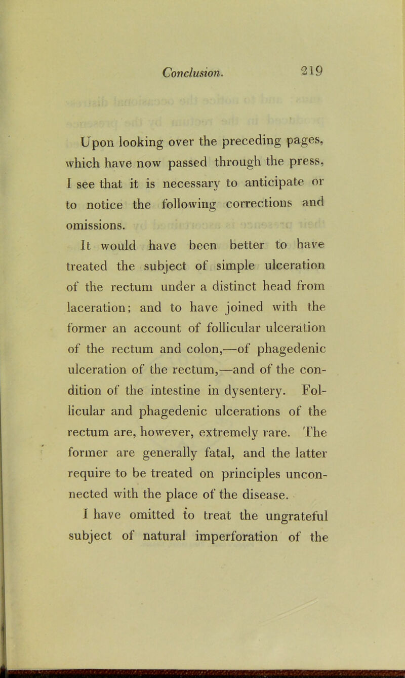 Upon looking over the preceding pages, which have now passed through the press, I see that it is necessary to anticipate or to notice the following corrections and omissions. It would have been better to have treated the subject of simple ulceration of the rectum under a distinct head from laceration; and to have joined with the former an account of follicular ulceration of the rectum and colon,—of phagedenic ulceration of the rectum,—and of the con- dition of the intestine in dysentery. Fol- licular and phagedenic ulcerations of the rectum are, however, extremely rare. The former are generally fatal, and the latter require to be treated on principles uncon- nected with the place of the disease. I have omitted to treat the ungrateful subject of natural imperforation of the 18