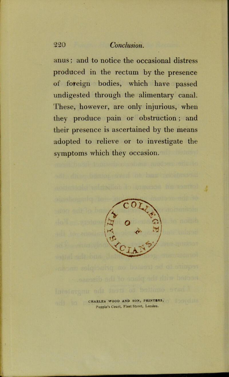 anus; and to notice the occasional distress produced in the rectum by the presence of foreign bodies, which have passed undigested through the alimentary canal. These, however, are only injurious, when they produce pain or obstruction; and their presence is ascertained by the means adopted to relieve or to investigate the symptoms which they occasion. CHARLES WOOD AND SON, PRINTBRS, Poppin’s Court, Fleet Street, London.