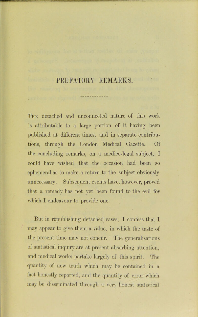 PREFATORY REMARKS. The detached and unconnected nature of tliis work is attributable to a large portion of it having been published at difierent times, and in separate contribu- tions, through the London Medical Gazette. Of the concluding remarks, on a medico-legal subject, I could have wished that the occasion had been so ephemeral as to make a return to the subject obviously unnecessary. Subsequent events have, hoAvever, proved that a remedy has not yet been found to the evil for Avhich I endeavour to provide one. But in republishing detached cases, I confess that I may appear to give them a value, in whicli the taste of the present time may not concur. The generalisations of statistical inquiry are at present absorbing attention, and medical works partake largely of this spirit. The quantity of new truth which may be contained in a fact honestly reported, and the quantity of error which may be disseminated through a vciy liouest statistical