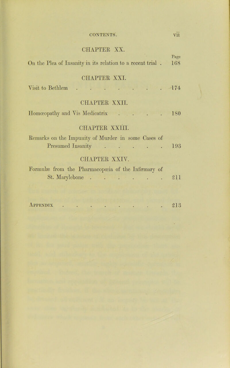 CHAPTEE XX. Page Oil the Plea of Insanity in its relation to a recent trial . 168 CHAPTER XXI. Visit to Bethlem . . . . . . .174 CHAPTER XXII. IIomcEopathy and Vis Medicatrix . . . .180 CHAPTER XXIII. Remarks on the Impunity of Murder in some Cases of Presumed lusanity . . . . .193 CHAPTER XXIV. Formulae from the Pharmacopoeia of the Infirmary of St. Marylebone . . . . . .211 Appendix 213