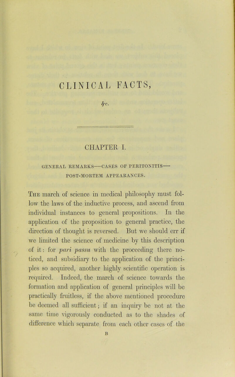 CLINICAL FACTS, ^c. CHAPTER I. GENERAL REAIARKS CASES OF PERITONITIS POST-MORTEAI APPEARANCES. The march of science in medical philosophy must fol- low the laws of the inductive process, and ascend from inchvidual instances to general propositions. In the application of the proposition to general practice, the direction of thought is reversed. But we should err if we limited the science of medicine by this description of it: for j)ari passu with the proceeding there no- ticed, and subsidiary to the application of the princi- ples so acquired, another highly scientific operation is required. Indeed, the march of science toivards the foimation and application of general principles will be practically fraitless, if the above mentioned proccdiu’c be deemed all sufficient; if an inquiry be not at the same time vigorously conducted as to the shades of difference which separate from each other cases of the B