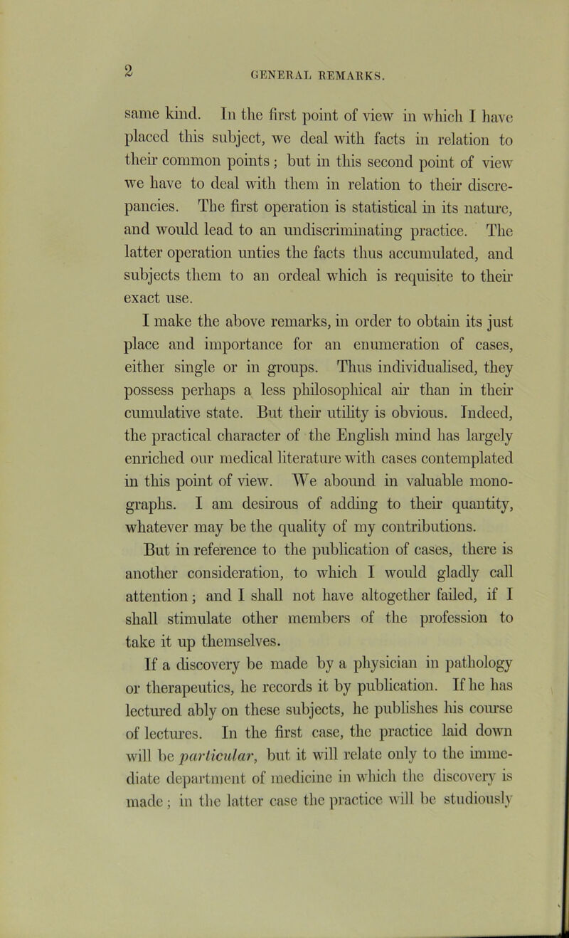 same kind. In the first point of view in wlhcli I have placed this subject, we deal with facts in relation to their common points; but in this second point of view we have to deal with them in relation to their discre- pancies. The first operation is statistical in its natm-e, and would lead to an nndiscriminating practice. The latter operation unties the facts thus accumulated, and subjects them to an ordeal which is requisite to their exact use. I make the above remarks, in order to obtain its just place and importance for an enumeration of cases, either single or in groups. Thus individualised, they possess perhaps a less philosophical air than in their cumulative state. But their utihty is obvious. Indeed, the practical character of the Enghsh mind has largely enriched our medical literatm’e with cases contemplated in this point of view. We abound in valuable mono- graphs. I am desirous of adding to their quantity, whatever may be the quality of my contributions. But in reference to the publication of cases, there is another consideration, to which I would gladly call attention; and I shall not have altogether failed, if I shall stimulate other members of the profession to take it up themselves. If a discovery be made by a physician in pathology or therapeutics, he records it by publication. If he has lectured ably on these subjects, he publishes his coiu’se of lectm’es. In the first case, the practice laid down will be particular, but it will relate only to the unme- diate department of medicine in which tlie discovery is made; in the latter case the practice will be studiously