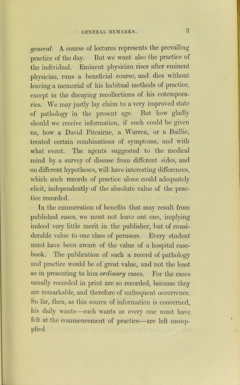 general. A course of lectures represents the prevailing practice of the day. But we want also the practice of the indi^ddual. Eminent physician rises after eminent physician, runs a beneficial course, and dies without leaving a memorial of his habitual methods of practice, except in the decaying recollections of his cotempora- ries. We may justly lay claim to a very improved state of pathology in the present age. But how gladly should we receive information, if such could be given us, how a David Pitcaume, a Warren, or a Baillie, treated certain combinations of symptoms, and with what event. The agents suggested to the medical mind by a sm’vey of disease from different sides, and on different hypotheses, will have interesting differences, which such records of practice alone could adequately elicit, independently of the absolute value of the prac- tice recorded. In the enumeration of benefits that may result from published cases, we must not leave out one, implying indeed very little merit in the publisher, but of consi- derable value to one class of perusers. Every student must have been aware of the value of a hospital case- book. The publication of such a record of pathology and practice would be of great value, and not the least so in presenting to him ordinary cases. For the cases usually recorded in print are so recorded, because they are remarkable, and therefore of unfrequent occurrence. So far, then, as this source of information is concerned, his daily wants—such wants as every one must have felt at the commencement of practice—are left unsup-