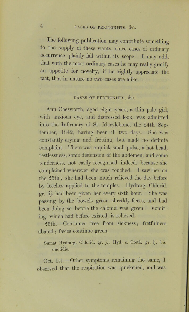 The following publication may contribute something to the supply of these wants, since cases of ordinary oecurrence plainly fall udthin its scope. I may add, that with the most ordinary cases he may really gi’atify an appetite for novelty, if he rightly appreciate the fact, that in nature no two cases are alike. CASES OP PERITONITIS, &C. Ann Chesworth, aged eight years, a thin pale girl, with anxious eye, and distressed look, was admitted into the Infirmary of St. Marylebone, the 24th Sep- tember, 1842, having been ill two days. She was constantly crying and fretting, but made no definite complaint. Tliere was a quick small pulse, a hot head, restlessness, some distension of the abdomen, and some tenderness, not easily recognised indeed, because she complained wherever she was touched. I saw her on the 25th; she had been much relieved the day before by leeches applied to the temples. Hydrarg. Chlorid. gr. iij. had been given her every sixth hoiu’. She was passing by the bowels green shreddy faeces, and had been doing so before the calomel was given. Vomit- ing, which had before existed, is relieved. 26th.—Continues free from sickness; fretfulness abated; faeces continue green. Sumat Hydrarg. Cldorid. gr. j.; Hyd. c. Greta, gr. ij. bis quotidie. 1st.—Other symptoms remaining th& same, I observed that the respiration was tiuickened, and was