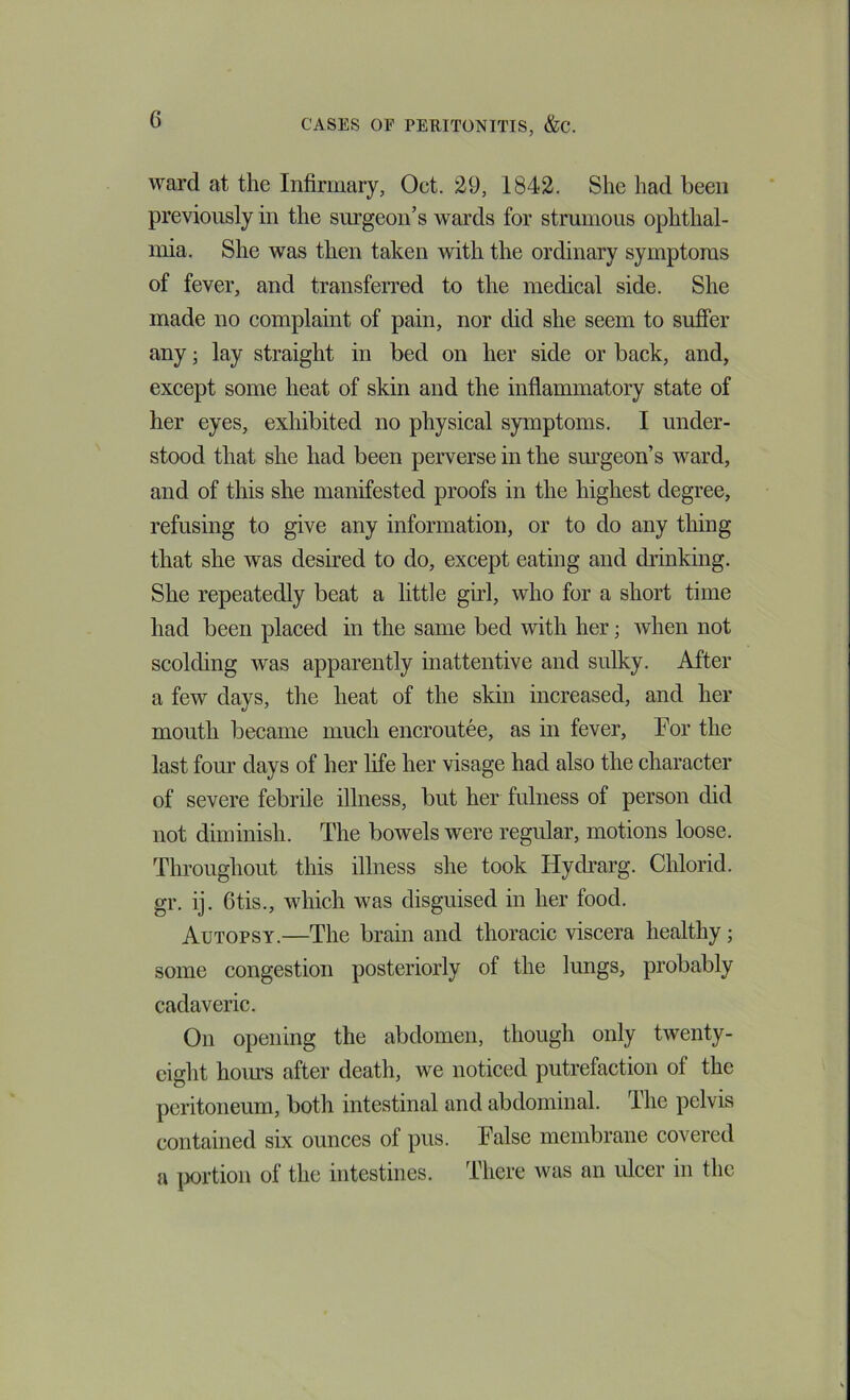 ward at the Infirmary, Oct. 29, 1842. She had been previously in the surgeon’s wards for strumous ophthal- mia. She was then taken with the ordinary symptoms of fever, and transferred to the medical side. She made no complaint of pain, nor did she seem to sufier any; lay straight in bed on her side or back, and, except some heat of skin and the inflammatory state of her eyes, exhibited no physical symptoms. I under- stood that she had been perverse in the sm’geon’s ward, and of this she manifested proofs in the highest degree, refusing to give any information, or to do any thing that she was desired to do, except eating and drinking. She repeatedly beat a little girl, who for a short time had been placed in the same bed with her; Avhen not scolding was apparently inattentive and sulky. After a few days, the heat of the skin increased, and her mouth became much encroutee, as in fever. For the last four days of her life her visage had also the character of severe febrile illness, but her fulness of person did not diminish. The bowels were regular, motions loose. Throughout this illness she took Hydrarg. Chlorid. gr. ij. 6tis., which was disguised in her food. Autopsy.—The brain and thoracic viscera healthy; some congestion posteriorly of the lungs, probably cadaveric. On opening the abdomen, though only twenty- eight hours after death, we noticed putrefaction of the peritoneum, both intestinal and abdominal. The pelvis contained six ounces of pus. False membrane covered a |X)rtion of the intestines. There was an ulcer in the
