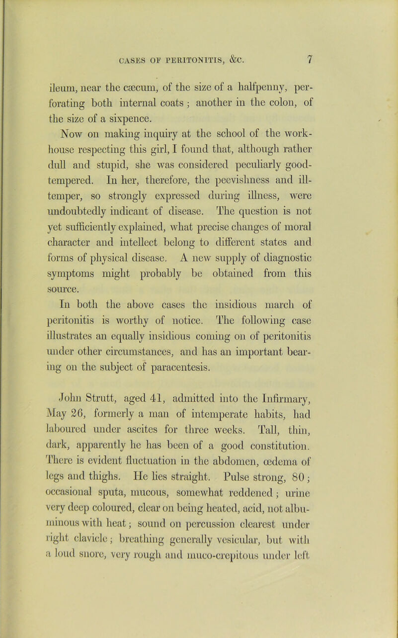 ileum, near the ceecum, of the size of a halfpenny, per- forating both internal coats ; another in the colon, of the size of a sixpence. Now on making inquiry at the school of the work- house respecting tliis gu’l, I found that, although rather dull and stupid, she was considered pecuharly good- tempered. In her, therefore, the peevishness and ill- temper, so strongly expressed dming illness, were undoubtedly indicant of disease. The question is not yet sufficiently explained, what precise changes of moral character and intellect belong to different states and forms of physical disease. A new supply of diagnostic symptoms might probably be obtained from this soiu’ce. In both the above cases the insidious march of peritonitis is worthy of notice. The following case illustrates an equally insidious coming on of peritonitis under other circumstances, and has an important bear- ing on the subject of paracentesis. John Strutt, aged 41, admitted into the Infirmary, May 26, formerly a man of intemperate habits, had laboured under ascites for three weeks. Tall, thin, dark, apparently he has been of a good constitution. I'liere is evident fluctuation in the abdomen, oedema of legs and thighs. He lies straight. Pulse strong, 80 ; occasional sputa, mucous, somewhat reddened; urine very deep coloured, clear on being heated, acid, not albu- minous with heat; sound on percussion clearest under right clavicle; breathing generally vesicular, but with a loud snore, very rough and muco-crcpitoiis under left