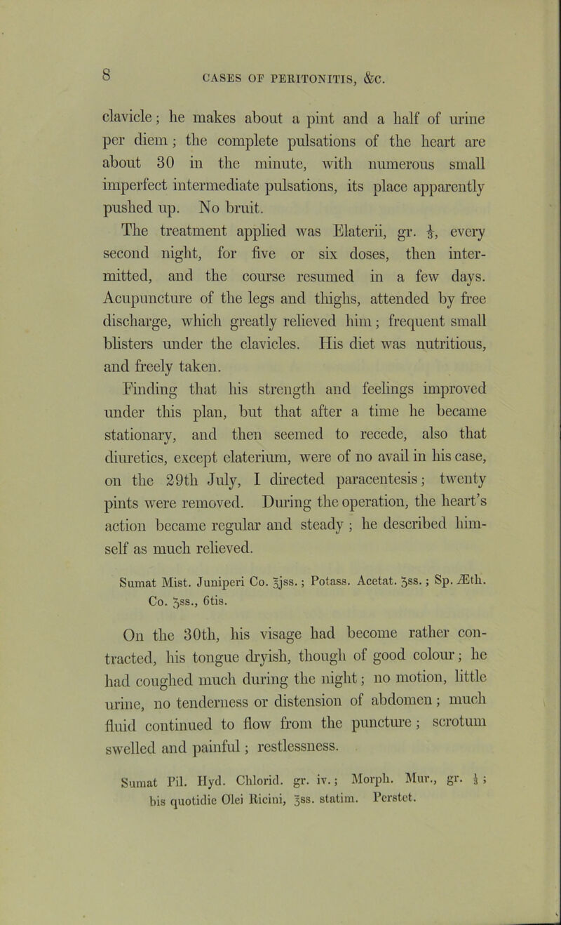 clavicle; he makes about a pint and a half of urine per diem ; the complete pulsations of the heart are about 30 in the minute, ivith numerous small imperfect intermediate pulsations, its place apparently pushed up. No bruit. The treatment applied was Elaterii, gr. every second night, for five or six doses, then inter- mitted, and the course resumed in a few days. Acupuncture of the legs and thighs, attended by free discharge, which greatly relieved him; frequent small bhsters under the clavicles. His diet was nutritious, and freely taken. Finding that his strength and feelings improved under this plan, but that after a time he became stationary, and then seemed to recede, also that diiu’etics, except elaterium, were of no avail in his case, on the 29th July, I dhected paracentesis; twenty pints were removed. Dimng the operation, the heart’s action became regular and steady ; he described him- self as much relieved. Sumat Mist. Juniperi Co. Bjss.; Potass. Acetat. 5ss.; Sp. iEtli. Co. 5ss., 6tis. On the 30th, his visage had become rather con- tracted, his tongue dryish, though of good coloiu-; he had coughed much during the night; no motion, little urine, no tenderness or distension of abdomen; much fluid continued to flow from the punctm-e; scrotum swelled and painful; restlessness. Suraat Fil. Ilyd. Chlorid. gr. iv.; Morph. Mur., gr. J ; bis quotidic Olei Ricini, 5SS. statim. Fcrstet.