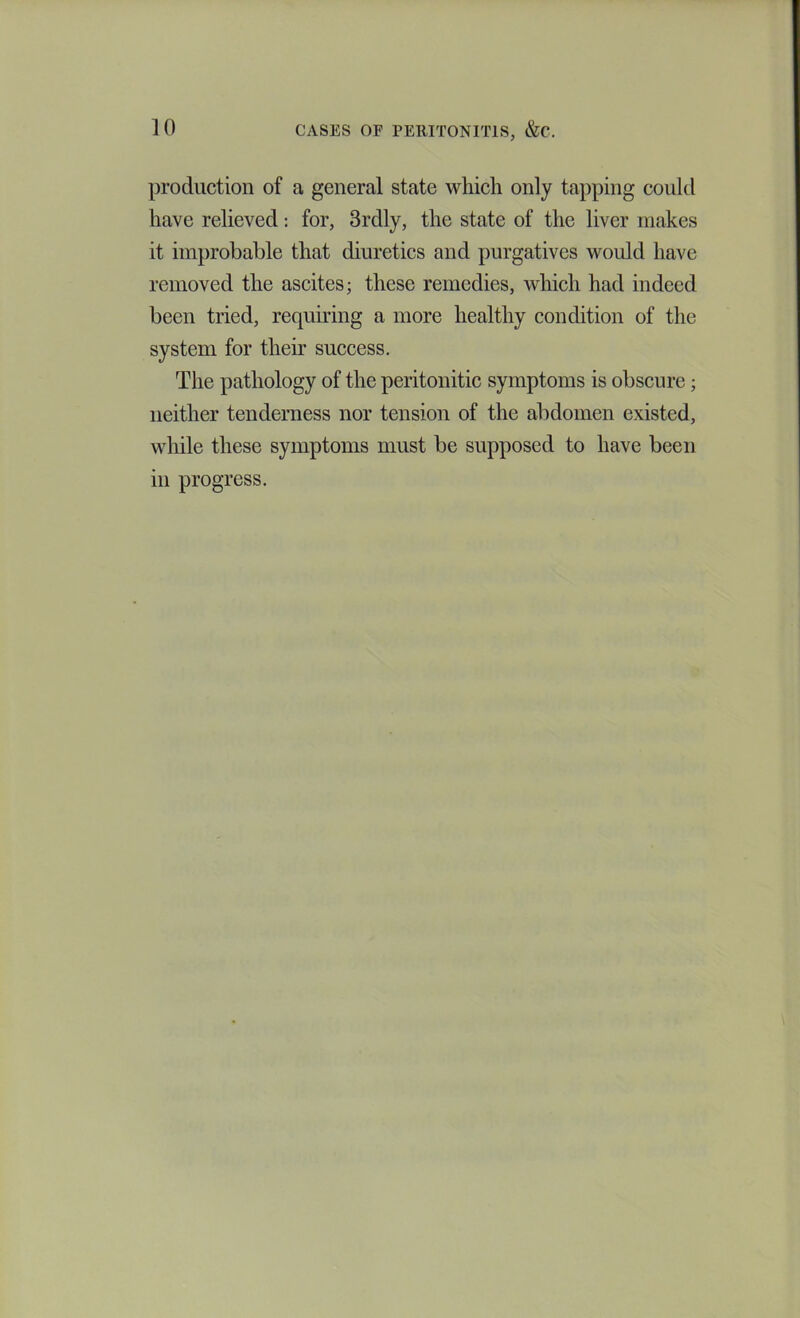 production of a general state which only tapping could have relieved; for, 3rdly, the state of the liver makes it improbable that diuretics and purgatives would have removed the ascites; these remedies, which had indeed been tried, requiring a more healthy condition of the system for their suecess. The pathology of the peritonitic symptoms is obscure; neither tenderness nor tension of the abdomen existed, while these symptoms must be supposed to have been in progress.