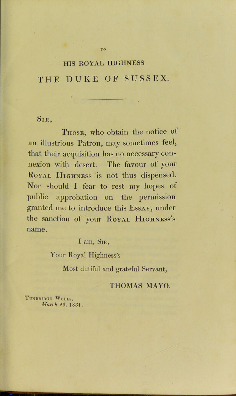 TO HIS ROYAL HIGHNESS THE DUKE or SUSSEX. Sm, Those, who obtain the notice of an illustrious Patron, may sometimes feel, that their acquisition has no necessary con- nexion with desert. The favour of your Royal Highness is not thus dispensed. Nor should I fear to rest my hopes of public approbation on the permission granted me to introduce this Essay, under the sanction of your Royal Highness’s name. I am. Sir, Your Royal Highness’s Most dutiful and grateful Servant, THOMAS MAYO. Tunbridge Wells, March 26, 1831.