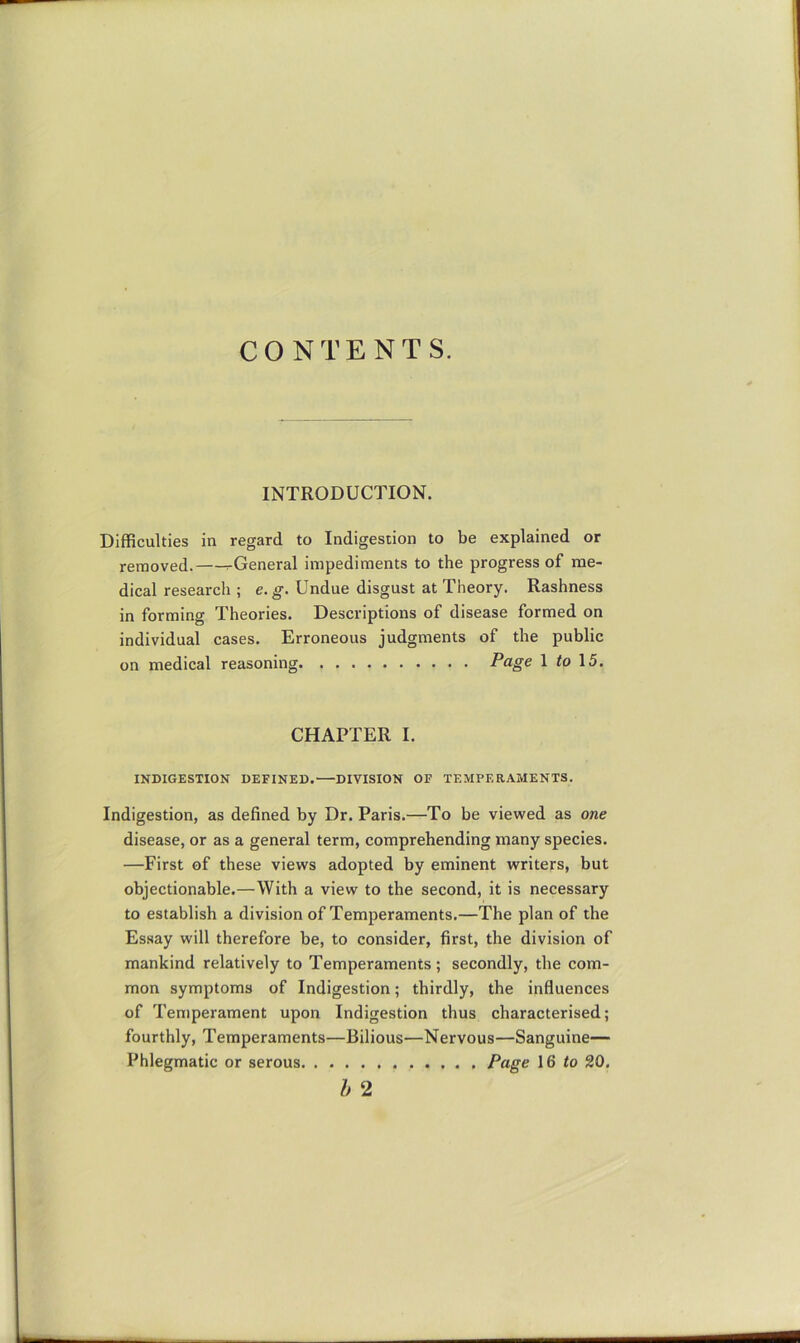 CONTENTS. INTRODUCTION. Difficulties in regard to Indigestion to be explained or removed. rGeneral impediments to the progress of me- dical research ; e. g. Undue disgust at Theory. Rashness in forming Theories. Descriptions of disease formed on individual cases. Erroneous judgments of the public on medical reasoning Page 1 to\5. CHAPTER I. INDIGESTION DEFINED. DIVISION OF TEMPERAMENTS. Indigestion, as defined by Dr. Paris.—To be viewed as one disease, or as a general term, comprehending many species. —First of these views adopted by eminent writers, but objectionable.—With a view to the second, it is necessary to establish a division of Temperaments.—The plan of the Essay will therefore be, to consider, first, the division of mankind relatively to Temperaments; secondly, the com- mon symptoms of Indigestion; thirdly, the influences of Temperament upon Indigestion thus characterised; fourthly. Temperaments—Bilious—Nervous—Sanguine— Phlegmatic or serous Page 16 to 20,