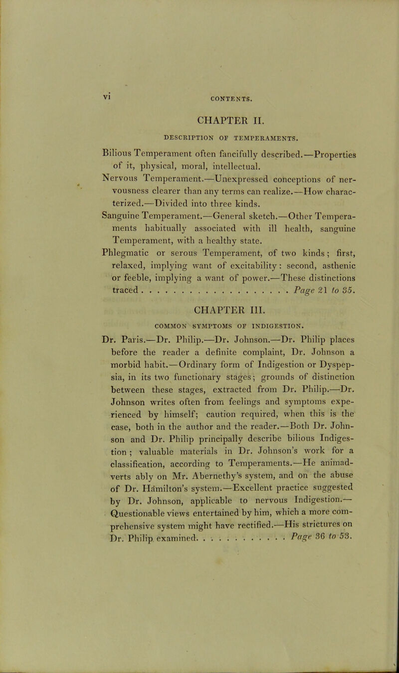 CHAPTER II. DESCRIPTION OF TEMPERAMENTS. Bilious Temperament often fancifully described.—Properties of it, physical, moral, intellectual. Nervous Temperament.—Unexpressed conceptions of ner- vousness clearer than any terms can realize.—How charac- terized.—Divided into three kinds. Sanguine Temperament.—General sketch.—Other Tempera- ments habitually associated with ill health, sanguine Temperament, with a healthy state. Phlegmatic or serous Temperament, of two kinds; first, relaxed, implying want of excitability: second, asthenic or feeble, implying a w'ant of power.—These distinctions traced Page 21 to o5. CHAPTER III. COMMON SYMPTOMS OF INDIGESTION. Dr. Paris.—Dr. Philip.—Dr. Johnson.—Dr. Philip places before the reader a definite complaint. Dr. Johnson a morbid habit.—Ordinary form of Indigestion or Dyspep- sia, in its two functionary stages; grounds of distinction between these stages, extracted from Dr. Philip.—Dr, Johnson writes often from feelings and symptoms expe- rienced by himself; caution required, when this is the case, both in the author and the reader.—Both Dr. John- son and Dr. Philip principally describe bilious Indiges- tion ; valuable materials in Dr. Johnson’s work for a classification, according to Temperaments.—He animad- verts ably on Mr. Abernethy’s system, and on the abuse of Dr. Hamilton’s system.—Excellent practice suggested by Dr. Johnson, applicable to nervous Indigestion.— Questionable views entertained by him, which a more com- prehensive system might have rectified.—His strictures on Dr. Philip examined, . Page 36 to 53.