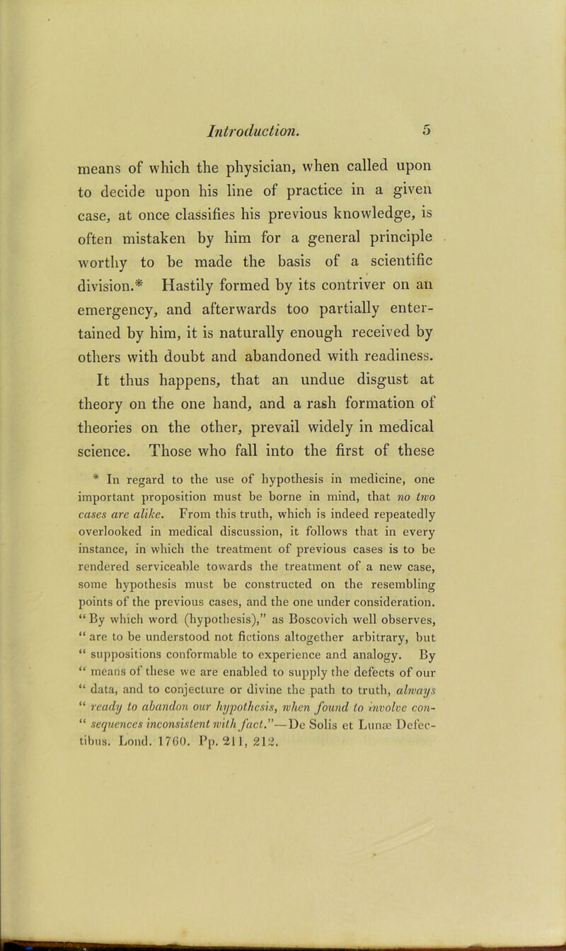 means of which the physician, when called upon to decide upon his line of practice in a given case, at once classifies his previous knowledge, is often mistaken by him for a general principle wmrthy to he made the basis of a scientific division.* Hastily formed by its contriver on an emergency, and afterw^ards too partially enter- tained by him, it is naturally enough received by others with doubt and abandoned with readiness. It thus happens, that an undue disgust at theory on the one hand, and a rash formation of theories on the other, prevail widely in medical science. Those who fall into the first of these * In regard to the use of hypothesis in medicine, one important proposition must be borne in mind, that no two cases are alike. From this truth, which is indeed repeatedly overlooked in medical discussion, it follows that in every instance, in which the treatment of previous cases is to be rendered serviceable towards the treatment of a new case, some hypothesis must be constructed on the resembling points of the previous cases, and the one under consideration. “ By which word (hypothesis),” as Boscovich well observes, “ are to be understood not fictions altogether arbitrary, but “ suppositions conformable to experience and analogy. By “ means of these we are enabled to supply the defects of our “ data, and to conjecture or divine the path to truth, always “ ready to abandon our hypothesis, when found to involve con- “ sequences inconsistent with fact,—De Solis et Lunas Defec- tibus. Loud. 1760. Pp. 211,212.