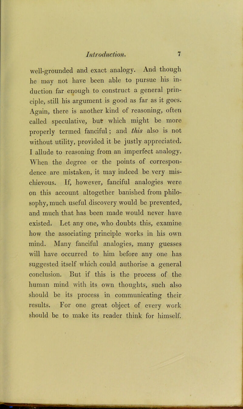 well-grounded and exact analogy. And though he may not have been able to pursue his in- duction far enough to construct a general prin- ciple, still his argument is good as far as it goes. Again, there is another kind of reasoning, often called speculative, buir which might be more properly termed fanciful; and this also is not without utility, provided it be justly appreciated. I allude to reasoning from an imperfect analogy. When the degree or the points of correspon- dence are mistaken, it may indeed be very mis- chievous. If, however, fanciful analogies were on this account altogether banished from philo- sophy, much useful discovery would be prevented, and much that has been made would never have existed. Let any one, who doubts this, examine how the associating principle works in his own mind. Many fanciful analogies, many guesses will have occurred to him before any one has suggested itself which could authorise a general conclusion. But if this is the process of the human mind with its own thoughts, such also should be its process in communicating their results. For one great object of every work should be to make its reader think for himself.