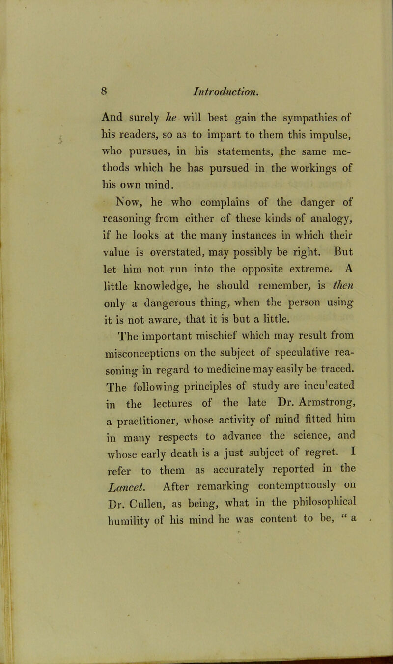 And surely he will best gain the sympathies of his readers, so as to impart to them this impulse, who pursues, in his statements, the same me- thods which he has pursued in the workings of his own mind. Now, he who complains of the danger of reasoning from either of these kinds of analogy, if he looks at the many instances in which their value is overstated, may possibly be right. But let him not run into the opposite extreme. A little knowledge, he should remember, is then only a dangerous thing, when the person using it is not aware, that it is but a little. The important mischief which may result from misconceptions on the subject of speculative rea- soning in regard to medicine may easily be traced. The following principles of study are inculcated in the lectures of the late Dr. Armstrong, a practitioner, whose activity of mind fitted him in many respects to advance the science, and whose early death is a just subject of regret. I refer to them as accurately reported in the Lancet. After remarking contemptuously on Dr. Cullen, as being, what in the philosophical humility of his mind he was content to be, “ a