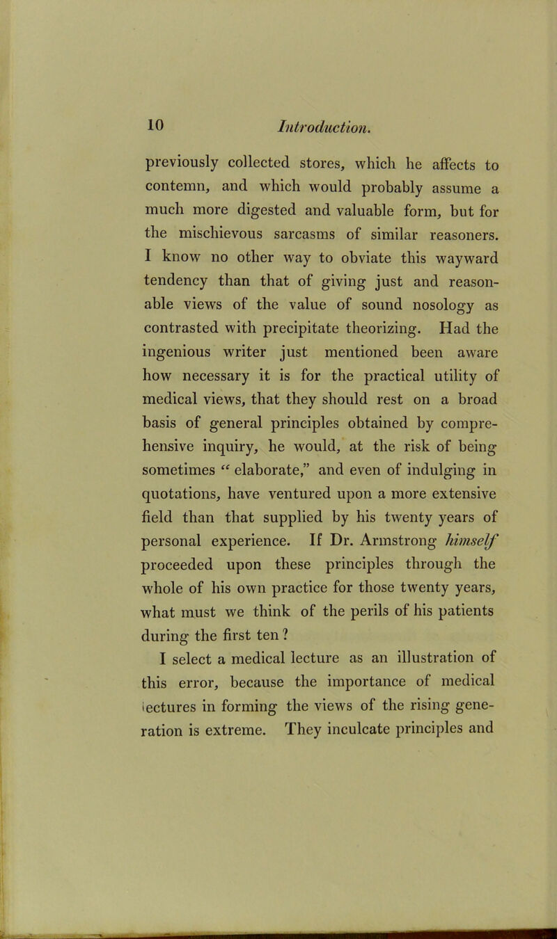 previously collected stores, which he affects to contemn, and which would probably assume a much more digested and valuable form, but for the mischievous sarcasms of similar reasoners. I know no other way to obviate this wayward tendency than that of giving just and reason- able views of the value of sound nosology as contrasted with precipitate theorizing. Had the ingenious writer just mentioned been aware how necessary it is for the practical utility of medical views, that they should rest on a broad basis of general principles obtained by compre- hensive inquiry, he would, at the risk of being sometimes elaborate,” and even of indulging in quotations, have ventured upon a more extensive field than that supplied by his twenty years of personal experience. If Dr. Armstrong himself proceeded upon these principles through the whole of his own practice for those twenty years, what must we think of the perils of his patients during the first ten ? I select a medical lecture as an illustration of this error, because the importance of medical lectures in forming the views of the rising gene- ration is extreme. They inculcate principles and