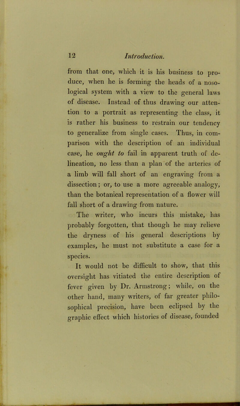 from that one, which it is his business to pro- duce, when he is forming the heads of a noso- logical system with a view to the general laws of disease. Instead of thus drawing our atten- tion to a portrait as representing the class, it is rather his business to restrain our tendency to generalize from single cases. Thus, in com- parison with the description of an individual case, he ought to fail in apparent truth of de- lineation, no less than a plan'of the arteries of a limb will fall short of an engraving from a dissection; or, to use a more agreeable analogy, than the botanical representation of a flower will fall short of a drawing from nature. The writer, who incurs this mistake, has probably forgotten, that though he may relieve the dryness of his general descriptions by examples, he must not substitute a case for a species. It would not be difficult to show, that this oversight has vitiated the entire description of fever given by Dr. Armstrong; while, on the other hand, many writers, of far greater philo- sophical precision, have been eclipsed by the graphic effect which histories of disease, founded