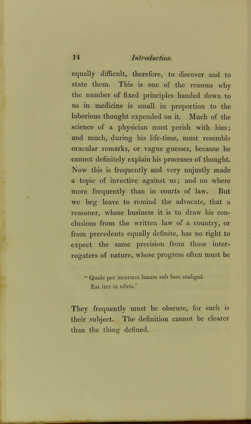 equally difficult, therefore, to discover and to state them. This is one of the reasons why the number of fixed principles handed down to us in medicine is small in proportion to the laborious thought expended on it. Much of the science of a physician must perish with him; and much, during his life-time, must resemble oracular remarks, or vague guesses, because he cannot definitely explain his processes of thought. Now this is frequently and very unjustly made a topic of invective against us; and no where more frequently than in courts of law. But we beg leave to remind the advocate, that a reasoner, whose business it is to draw his con- clusions from the written law of a country, or from precedents equally definite, has no right to expect the same precision from those inter- rogaters of nature, whose progress often must be “ Quale per incertam lunam sub luce maligna Est iter in silvis.” They frequently must be obscure, for such is their subject. The definition cannot be clearer than the thing defined.