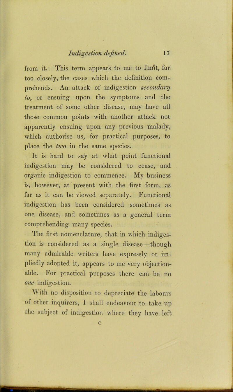 from it. This term appears to me to limit, far too closely, the cases which the definition com- prehends. An attack of indigestion secondary to, or ensuing upon tli*e symptoms and the treatment of some other disease, may have all those common points with another attack not apparently ensuing upon any previous malady, which authorise us, for praetical purposes, to place the two in the same species. It is hard to say at what point functional indigestion may be considered to cease, and organic indigestion to commence. My business is, however, at present with the first form, as far as it can be viewed separately. Functional indigestion has been considered sometimes as one disease, and sometimes as a general term comprehending many species. The first nomenclature, that in which indiges- tion is considered as a single disease—though many admirable writers have expressly or im- pliedly adopted it, appears to me very objection- able. For practical purposes there can be no one indigestion. With no disposition to depreciate the labours of other inquirers, I shall endeavour to take up the subject of indigestion where they have left c