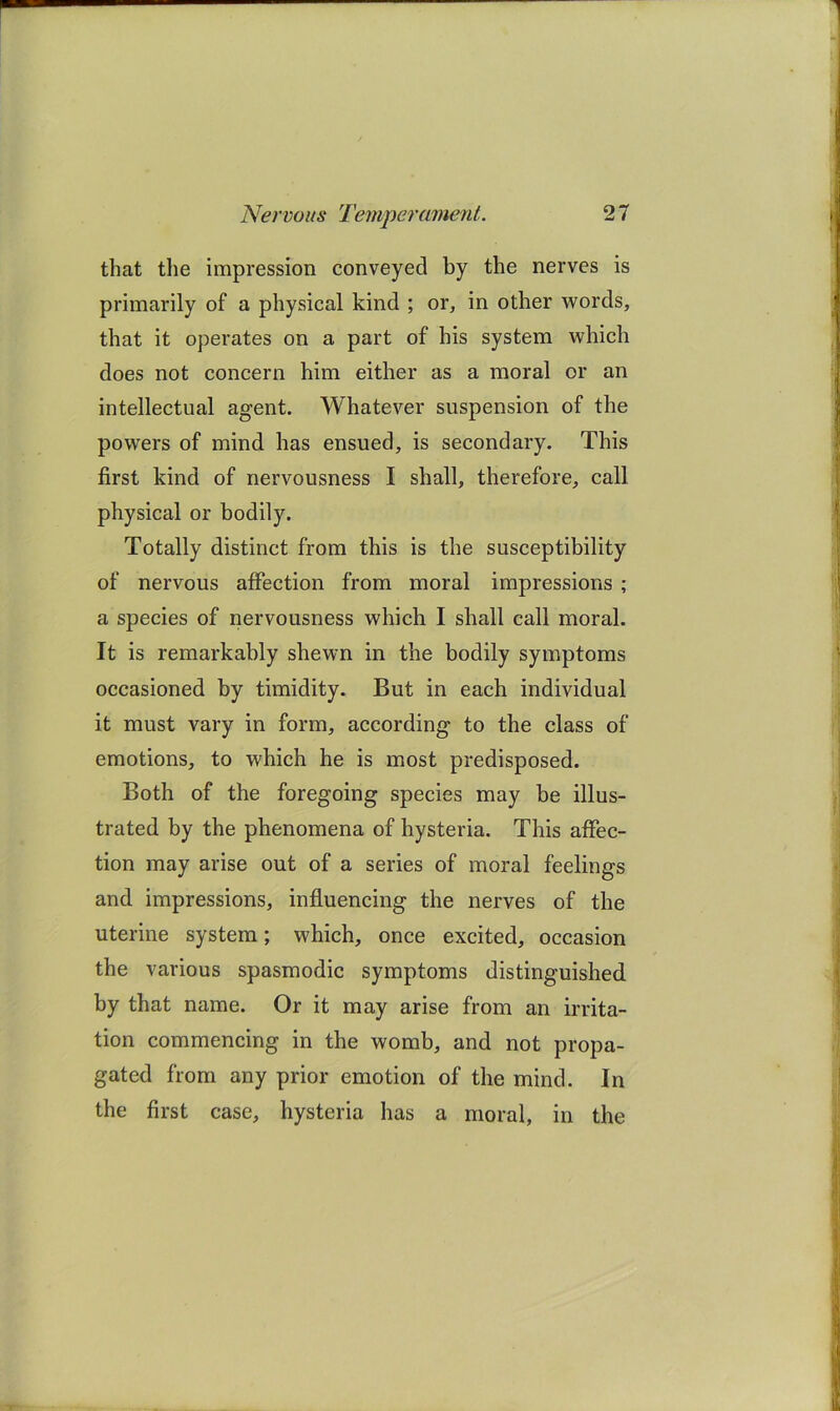 that the impression conveyed by the nerves is primarily of a physical kind ; or, in other words, that it operates on a part of his system which does not concern him either as a moral or an intellectual agent. Whatever suspension of the powers of mind has ensued, is secondary. This first kind of nervousness I shall, therefore, call physical or bodily. Totally distinct from this is the susceptibility of nervous affection from moral impressions ; a species of nervousness which I shall call moral. It is remarkably shewn in the bodily symptoms occasioned by timidity. But in each individual it must vary in form, according to the class of emotions, to which he is most predisposed. Both of the foregoing species may be illus- trated by the phenomena of hysteria. This affec- tion may arise out of a series of moral feelings and impressions, influencing the nerves of the uterine system; which, once excited, occasion the various spasmodic symptoms distinguished by that name. Or it may arise from an irrita- tion commencing in the womb, and not propa- gated from any prior emotion of the mind. In the first case, hysteria has a moral, in the