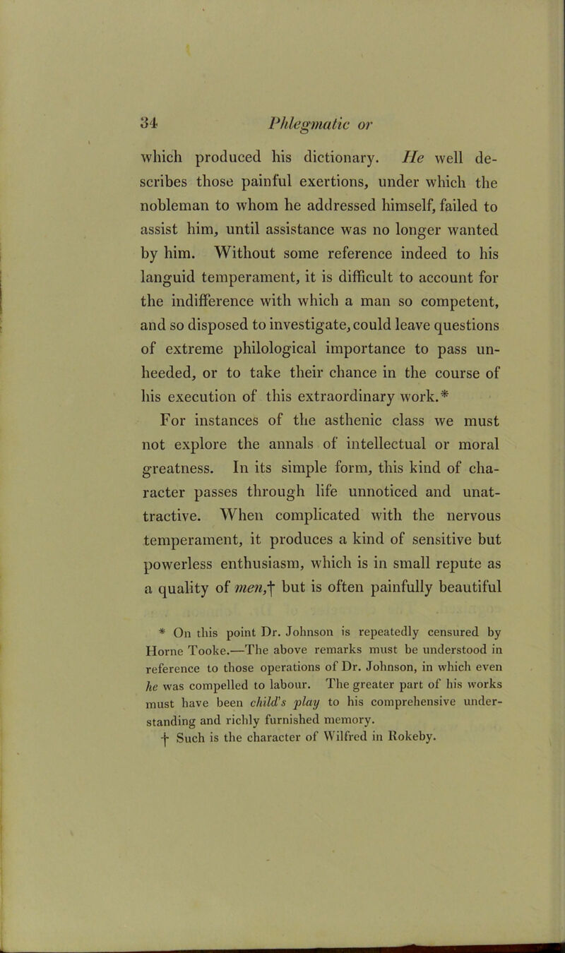 which produced his dictionary. He well de- scribes those painful exertions, under which the nobleman to whom he addressed himself, failed to assist him, until assistance was no longer wanted by him. Without some reference indeed to his languid temperament, it is difficult to account for the indifference with which a man so competent, and so disposed to investigate, could leave questions of extreme philological importance to pass un- heeded, or to take their chance in the course of his execution of this extraordinary work.* For instances of the asthenic class we must not explore the annals of intellectual or moral greatness. In its simple form, this kind of cha- racter passes through life unnoticed and unat- tractive. When complicated with the nervous temperament, it produces a kind of sensitive but powerless enthusiasm, which is in small repute as a quality of me7i,'\ but is often painfully beautiful * On this point Dr. Johnson is repeatedly censured by Horne Tooke.—The above remarks must be understood in reference to those operations of Dr. Johnson, in which even he was compelled to labour. The greater part of his works must have been child’s play to his comprehensive under- standing and richly furnished memory. -f Such is the character of Wilfred in llokeby.