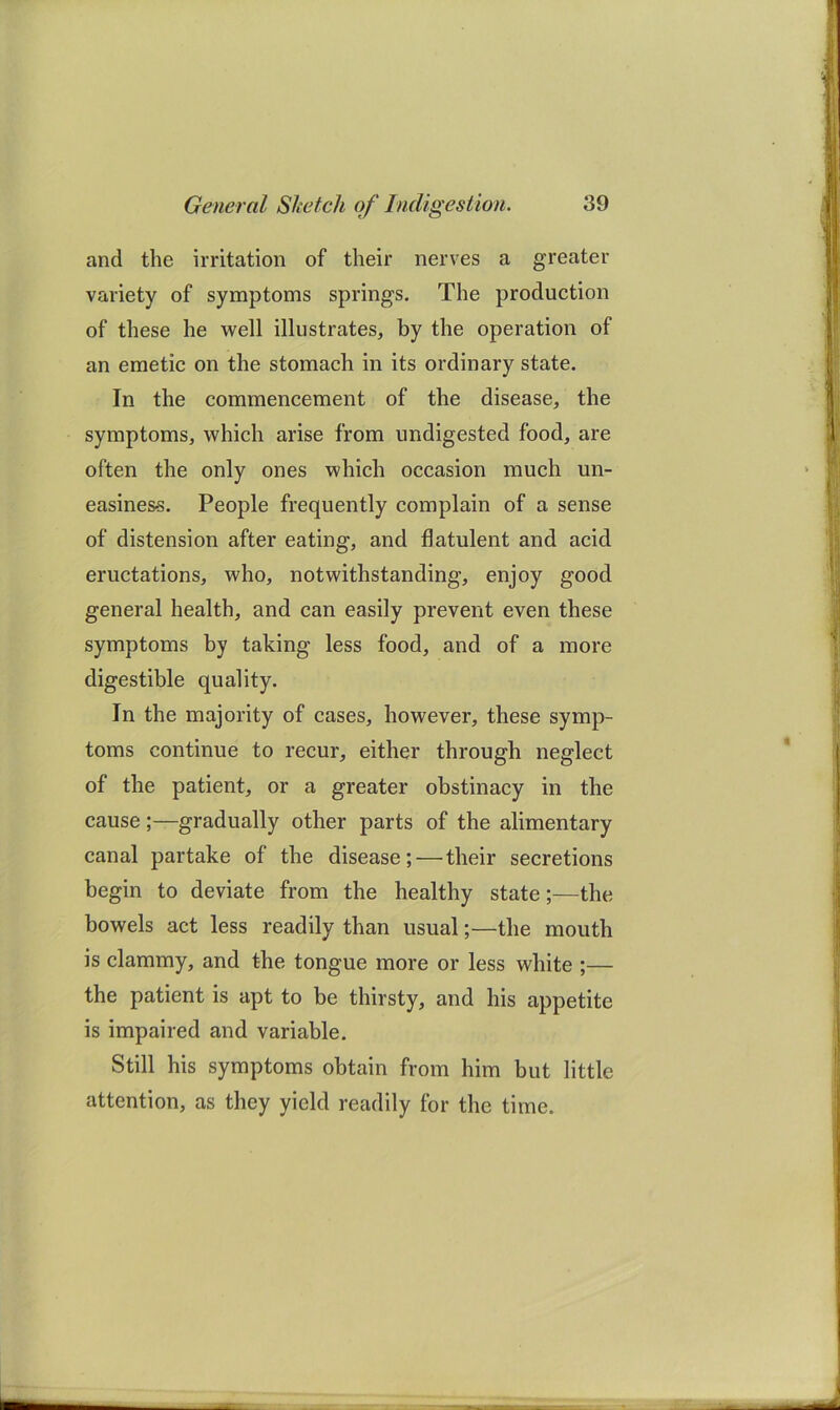 and the irritation of their nerves a greater variety of symptoms springs. The production of these he well illustrates, by the operation of an emetic on the stomach in its ordinary state. In the commencement of the disease, the symptoms, which arise from undigested food, are often the only ones which occasion much un- easiness. People frequently complain of a sense of distension after eating, and flatulent and acid eructations, who, notwithstanding, enjoy good general health, and can easily prevent even these symptoms by taking less food, and of a more digestible quality. In the majority of cases, however, these symp- toms continue to recur, either through neglect of the patient, or a greater obstinacy in the cause;—gradually other parts of the alimentary canal partake of the disease;—their secretions begin to deviate from the healthy state;—the bowels act less readily than usual;—the mouth is clammy, and the tongue more or less white ;— the patient is apt to be thirsty, and his appetite is impaired and variable. Still his symptoms obtain from him but little attention, as they yield readily for the time.