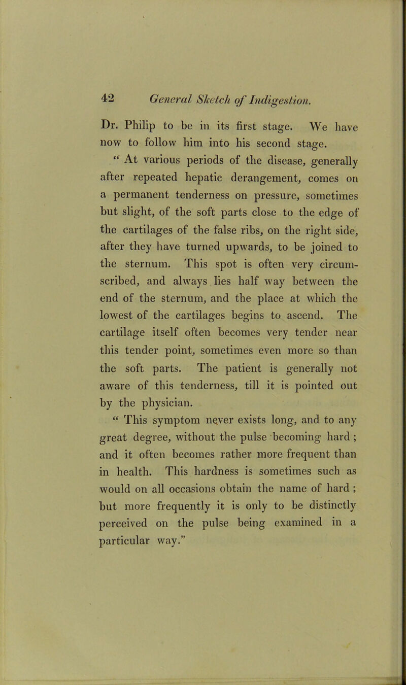 Dr. Philip to be in its first stage. We liave now to follow him into his second stage. At various periods of the disease, generally after repeated hepatic derangement, comes on a permanent tenderness on pressure, sometimes but slight, of the soft parts close to the edge of the cartilages of the false ribs, on the right side, after they have turned upwards, to be joined to the sternum. This spot is often very circum- scribed, and always lies half way between the end of the sternum, and the place at which the lowest of the cartilages begins to, ascend. The cartilage itself often becomes very tender near this tender point, sometimes even more so than the soft parts. The patient is generally not aware of this tenderness, till it is pointed out by the physician. “ This symptom n^ver exists long, and to any great degree, without the pulse becoming hard; and it often becomes rather more frequent than in health. This hardness is sometimes such as would on all occasions obtain the name of hard ; but more frequently it is only to be distinctly perceived on the pulse being examined in a particular way.”