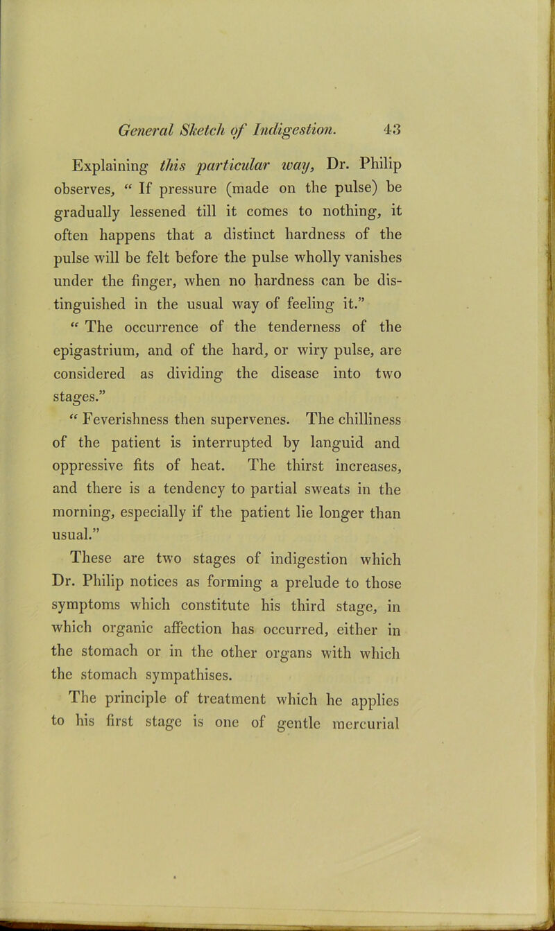 Explaining this 'particular way, Dr. Philip observes, “ If pressure (made on the pulse) be gradually lessened till it comes to nothing, it often happens that a distinct hardness of the pulse will be felt before the pulse wholly vanishes under the finger, when no hardness can be dis- tinguished in the usual way of feeling it.” “ The occurrence of the tenderness of the epigastrium, and of the hard, or wiry pulse, are considered as dividing the disease into two stages.” Feverishness then supervenes. The chilliness of the patient is interrupted by languid and oppressive fits of heat. The thirst increases, and there is a tendency to partial sweats in the morning, especially if the patient lie longer than usual.” These are two stages of indigestion which Dr. Philip notices as forming a prelude to those symptoms which constitute his third stage, in which organic affection has occurred, either in the stomach or in the other organs with which the stomach sympathises. The principle of treatment which he applies to his first stage is one of gentle mercurial