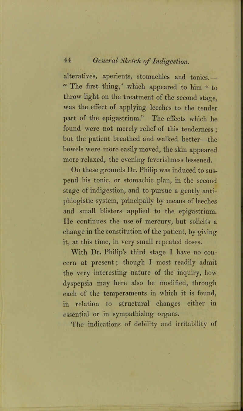 alteratives, aperients, stomachics and tonics.—  The first thing,” which appeared to him “ to throw light on the treatment of the second stage, was the effect of applying leeches to the tender part of the epigastrium.” The effects which he found were not merely relief of this tenderness ; but the patient breathed and walked better—the bowels were more easily moved, the skin appeared more relaxed, the evening feverishness lessened. On these grounds Dr. Philip was induced to sus- pend his tonic, or stomachic plan, in the second stage of indigestion, and to pursue a gently anti- phlogistic system, principally by means of leeches and small blisters applied to the epigastrium. He continues the use of mercury, but solicits a change in the constitution of the patient, by giving it, at this time, in very small repeated doses. With Dr. Philip’s third stage I have no con- cern at present; though I most readily admit the very interesting nature of the inquiry, how dyspepsia may here also be modified, through each of the temperaments in which it is found, in relation to structural changes either in essential or in sympathizing organs. The indications of debility and irritability of