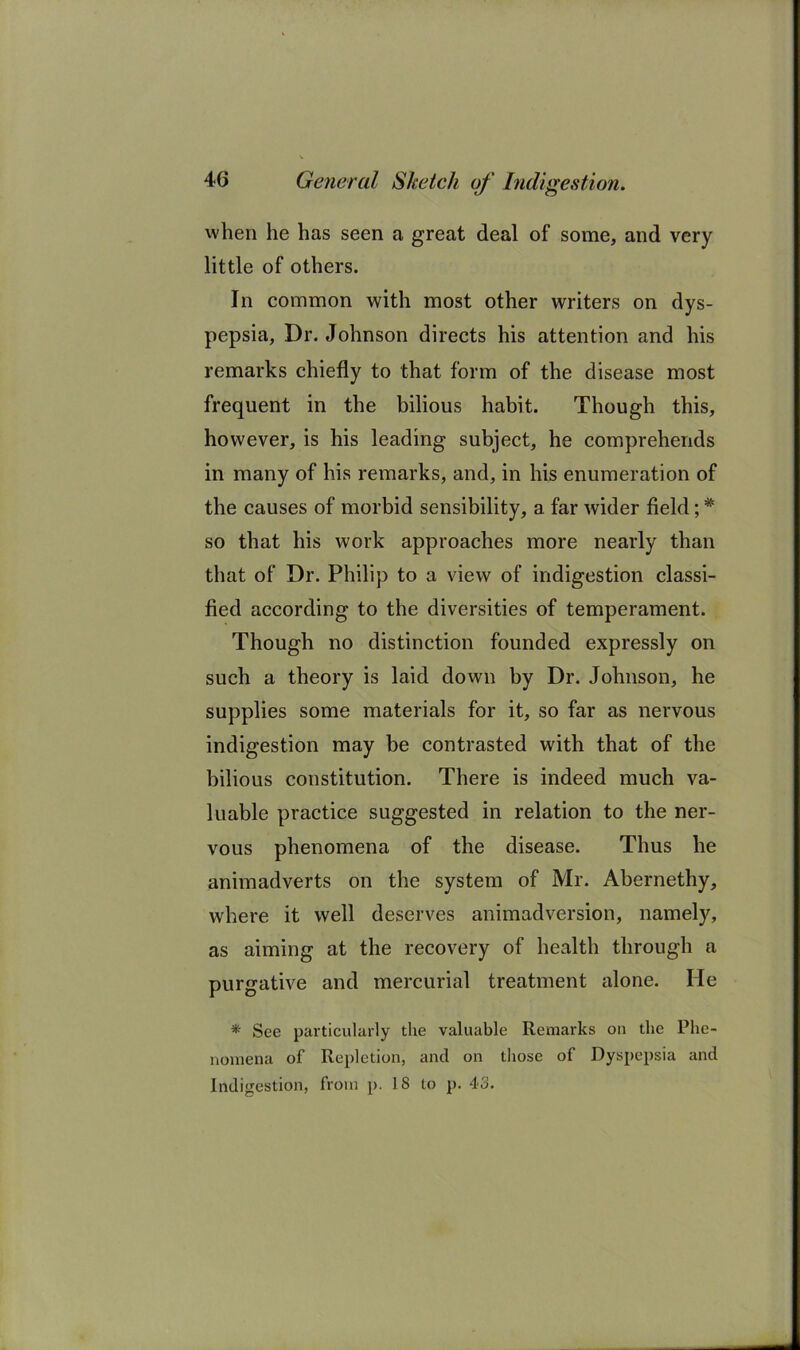 when he has seen a great deal of some, and very little of others. In common with most other writers on dys- pepsia, Dr. Johnson directs his attention and his remarks chiefly to that form of the disease most frequent in the bilious habit. Though this, however, is his leading subject, he comprehends in many of his remarks, and, in his enumeration of the causes of morbid sensibility, a far wider field; * so that his work approaches more nearly than that of Dr. Philip to a view of indigestion classi- fied according to the diversities of temperament. Though no distinction founded expressly on such a theory is laid down by Dr. Johnson, he supplies some materials for it, so far as nervous indigestion may be contrasted with that of the bilious constitution. There is indeed much va- luable practice suggested in relation to the ner- vous phenomena of the disease. Thus he animadverts on the system of Mr. Abernethy, where it well deserves animadversion, namely, as aiming at the recovery of health through a purgative and mercurial treatment alone. He *■ See particularly the valuable Remarks on the Phe- nomena of Repletion, and on those of Dyspepsia and Indigestion, from p. 18 to p. 43.