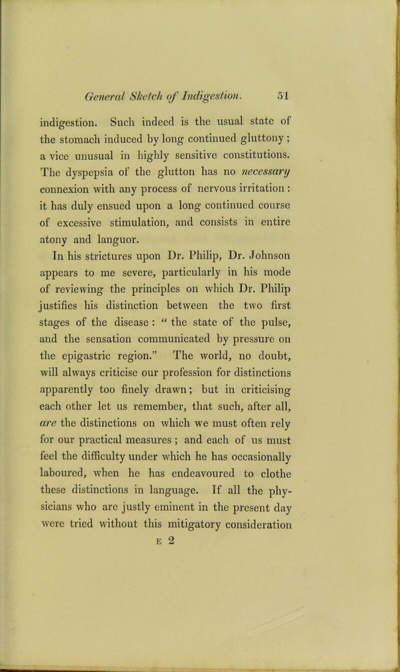 indigestion. Such indeed is the usual state of the stomach induced by long continued gluttony ; a vice unusual in highly sensitive constitutions. The dyspepsia of the glutton has no necessary connexion with any process of nervous irritation : it has duly ensued upon a long continued course of excessive stimulation, and consists in entire atony and languor. In his strictures upon Dr. Philip, Dr. Johnson appears to me severe, particularly in his mode of reviewing the principles on which Dr. Philip justifies his distinction between the two first stages of the disease :  the state of the pulse, and the sensation communicated by pressure on the epigastric region.” The world, no doubt, will always criticise our profession for distinctions apparently too finely drawn; but in criticising each other let us remember, that such, after all, are the distinctions on which we must often rely for our practical measures ; and each of us must feel the difficulty under wffiich he has occasionally laboured, when he has endeavoured to clothe these distinctions in language. If all the phy- sicians who are justly eminent in the present day were tried without this mitigatory consideration E 2