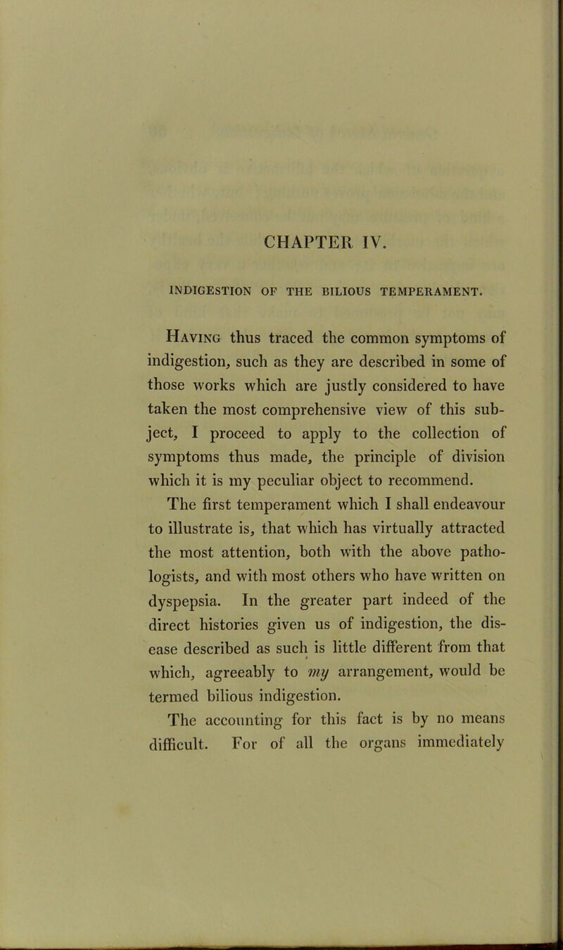 CHAPTER IV. INDIGESTION OF THE BILIOUS TEMPERAMENT. Having thus traced the common symptoms of indigestion, such as they are described in some of those works which are justly considered to have taken the most comprehensive view of this sub- ject, I proceed to apply to the collection of symptoms thus made, the principle of division which it is my peculiar object to recommend. The first temperament which I shall endeavour to illustrate is, that which has virtually attracted the most attention, both with the above patho- logists, and with most others who have written on dyspepsia. In the greater part indeed of the direct histories given us of indigestion, the dis- ease described as such is little different from that which, agreeably to mij arrangement, would be termed bilious indigestion. The accounting for this fact is by no means difficult. For of all the organs immediately