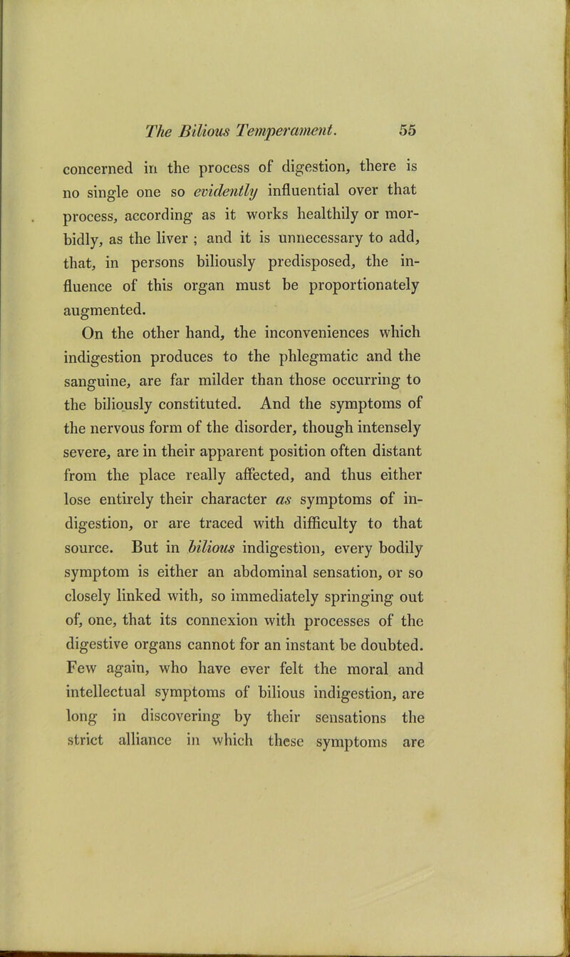 concerned in the process of digestion, there is no single one so evidently influential over that process, according as it works healthily or mor- bidly, as the liver ; and it is unnecessary to add, that, in persons biliously predisposed, the in- fluence of this organ must be proportionately augmented. On the other hand, the inconveniences which indigestion produces to the phlegmatic and the sanguine, are far milder than those occurring to the biliously constituted. And the symptoms of the nervous form of the disorder, though intensely severe, are in their apparent position often distant from the place really affected, and thus either lose entirely their character as symptoms of in- digestion, or are traced with difficulty to that source. But in bilious indigestion, every bodily symptom is either an abdominal sensation, or so closely linked with, so immediately springing out of, one, that its connexion with processes of the digestive organs cannot for an instant be doubted. Few again, who have ever felt the moral and intellectual symptoms of bilious indigestion, are long in discovering by their sensations the strict alliance in which these symptoms are