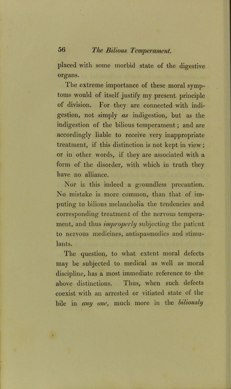 placed with some morbid state of the digestive organs. The extreme importance of these moral symp- toms would of itself justify my present principle of division. For they are connected with indi- gestion, not simply as indigestion, but as the indigestion of the bilious temperament; and are accordingly liable to receive very inappropriate treatment, if this distinction is not kept in view; or in other words, if they are associated with a form of the disorder, with which in truth they have no alliance. Nor is this indeed a groundless precaution. No mistake is more common, than that of im- puting to bilious melancholia the tendencies and corresponding treatment of the nervous tempera- ment, and thus improperly subjecting the patient to nervous medicines, antispasmodics and stimu- lants. The question, to what extent moral defects may be subjected to medical as well as moral discipline, has a most immediate reference to the above distinctions. Thus, when such defects coexist with an arrested or vitiated state of the bile in any one, much more in the hiliously