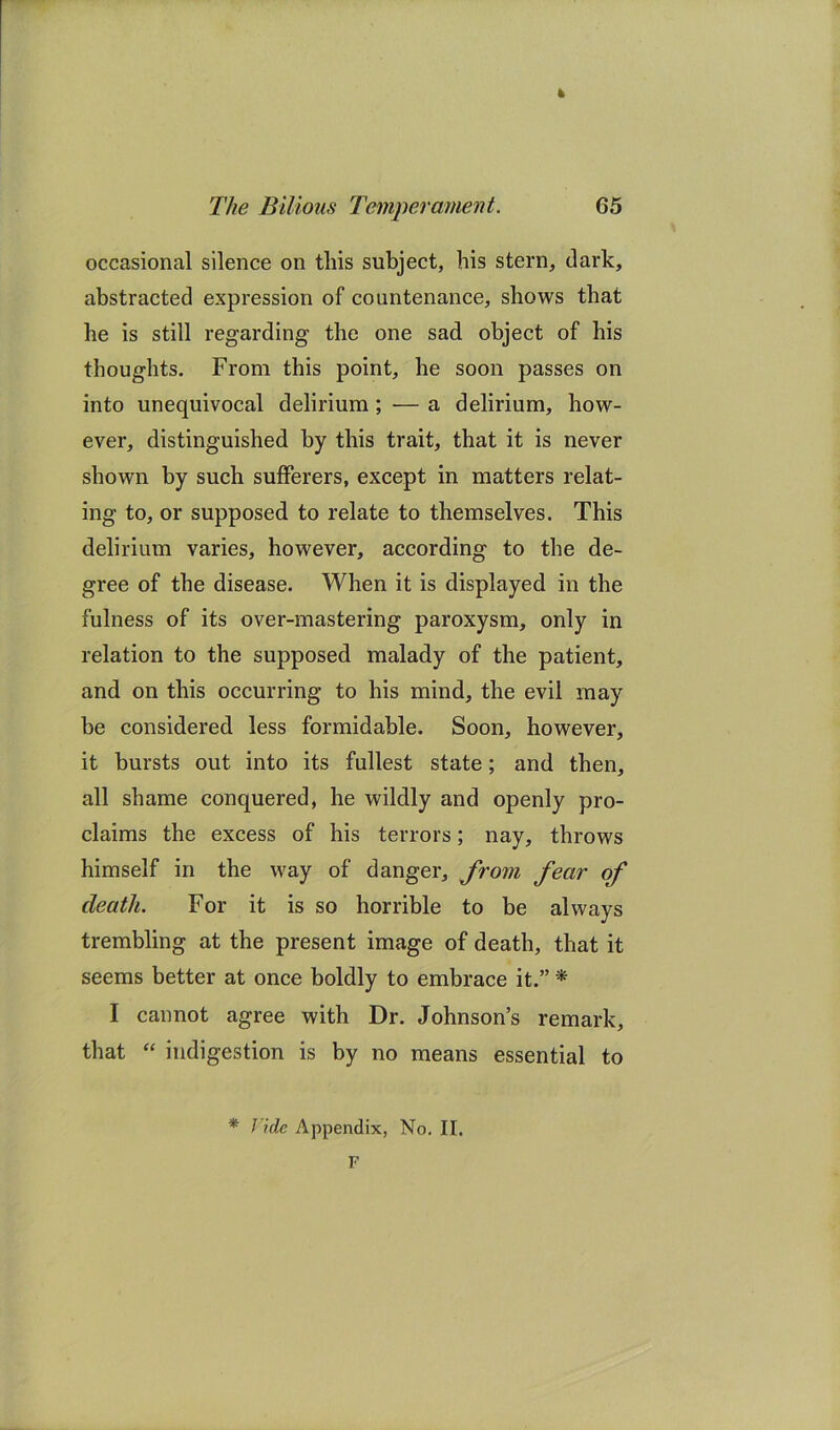 k The Bilious Temperament. 65 occasional silence on this subject, his stern, dark, abstracted expression of countenance, shows that he is still regarding the one sad object of his thoughts. From this point, he soon passes on into unequivocal delirium; — a delirium, how- ever, distinguished by this trait, that it is never shown by such sufferers, except in matters relat- ing to, or supposed to relate to themselves. This delirium varies, however, according to the de- gree of the disease. When it is displayed in the fulness of its over-mastering paroxysm, only in relation to the supposed malady of the patient, and on this occurring to his mind, the evil may be considered less formidable. Soon, however, it bursts out into its fullest state; and then, all shame conquered, he wildly and openly pro- claims the excess of his terrors; nay, throws himself in the way of danger, Jrom fear of death. For it is so horrible to be always trembling at the present image of death, that it seems better at once boldly to embrace it.” * I cannot agree with Dr. Johnson’s remark, that indigestion is by no means essential to * nde Appendix, No. II. F