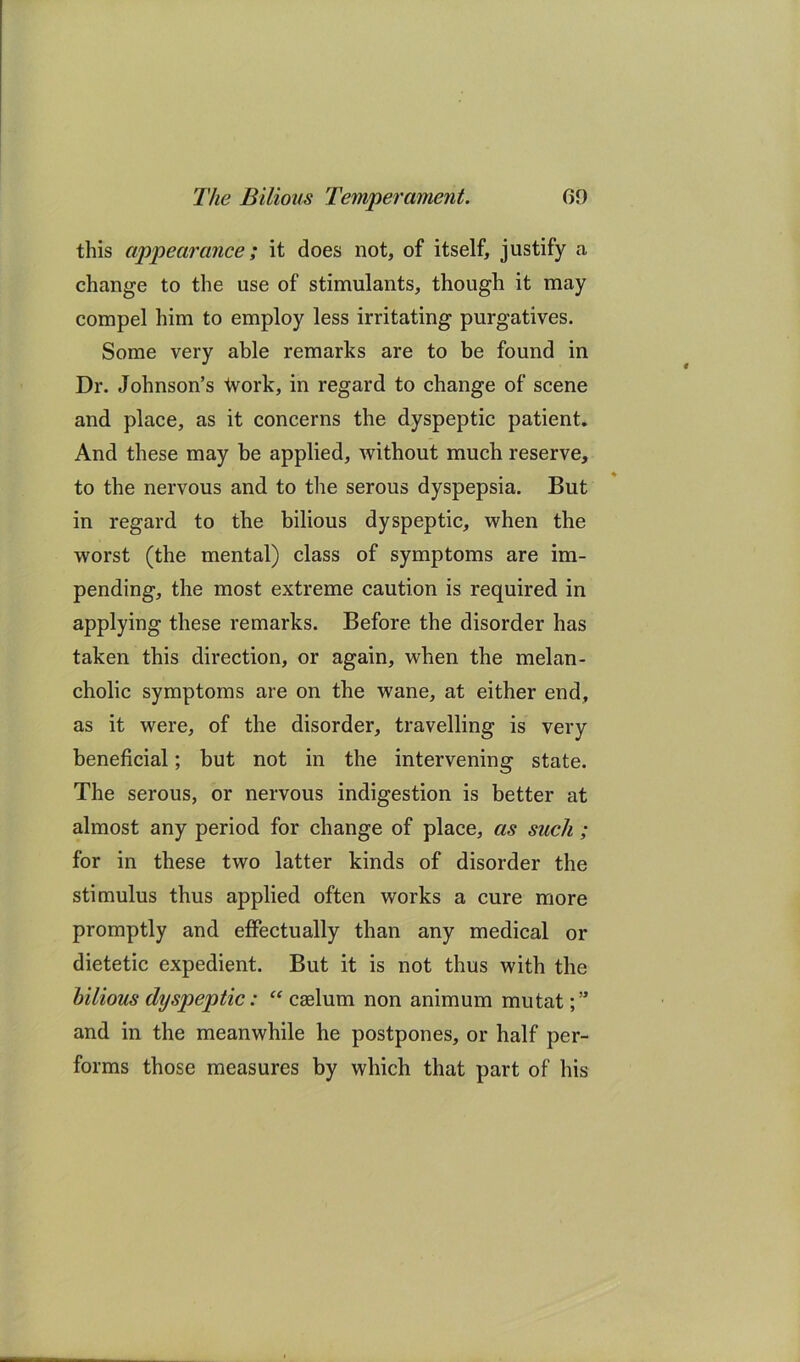 this appearance; it does not, of itself, justify a change to the use of stimulants, though it may compel him to employ less irritating purgatives. Some very able remarks are to be found in Dr. Johnson’s tvork, in regard to change of scene and place, as it concerns the dyspeptic patient. And these may be applied, without much reserve, to the nervous and to the serous dyspepsia. But in regard to the bilious dyspeptic, when the worst (the mental) class of symptoms are im- pending, the most extreme caution is required in applying these remarks. Before the disorder has taken this direction, or again, when the melan- cholic symptoms are on the wane, at either end, as it were, of the disorder, travelling is very beneficial; but not in the intervening state. The serous, or nervous indigestion is better at almost any period for change of place, as such ; for in these two latter kinds of disorder the stimulus thus applied often works a cure more promptly and effectually than any medical or dietetic expedient. But it is not thus with the bilious dyspeptic: caelum non animum mutat and in the meanwhile he postpones, or half per- forms those measures by which that part of his