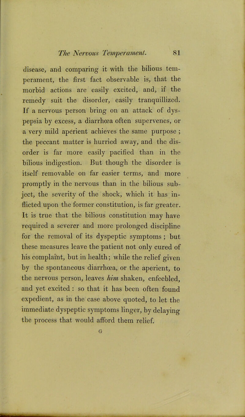 disease, and comparing it with the bilious tem- perament, the first fact observable is, that the morbid actions are easily excited, and, if the remedy suit the disorder, easily tranquillized. If a nervous person bring on an attack of dys- pepsia by excess, a diarrhoea often supervenes, or a very mild aperient achieves the same purpose ; the peccant matter is hurried away, and the dis- order is far more easily pacified than in the bilious indigestion. But though the disorder is itself removable on far easier terms, and more promptly in the nervous than in the bilious sub- ject, the severity of the shock, which it has in- flicted upon the former constitution, is far greater. It is true that the bilious constitution may have required a severer and more prolonged discipline for the removal of its dyspeptic symptoms; but these measures leave the patient not only cured of his complaint, but in health; while the relief given by the spontaneous diarrhoea, or the aperient, to the nervous person, leaves him shaken, enfeebled, and yet excited : so that it has been often found expedient, as in the case above quoted, to let the immediate dyspeptic symptoms linger, by delaying the process that would afford them relief. G