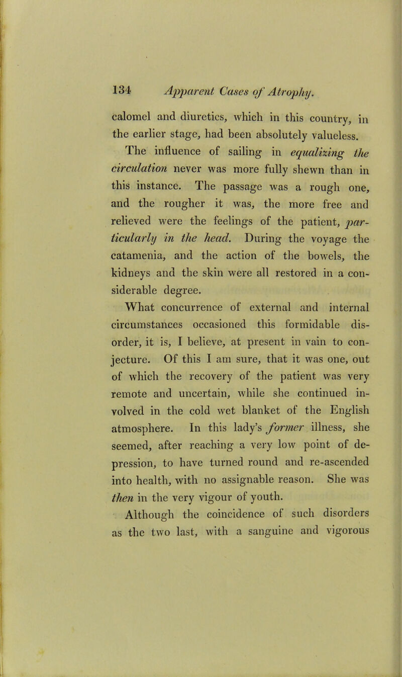 calomel and diuretics, which in this country, in the earlier stage, had been absolutely valueless. The influence of sailing in equalizing the circulation never was more fully shewn than in this instance. The passage was a rough one, and the rougher it was, the more free and relieved were the feelings of the patient, par- ticularly in the head. During the voyage the catamenia, and the action of the bowels, the kidneys and the skin were all restored in a con- siderable degree. What concurrence of external and internal circumstances occasioned this formidable dis- order, it is, I believe, at present in vain to con- jecture. Of this I am sure, that it was one, out of which the recovery of the patient was very remote and uncertain, while she continued in- volved in the cold wet blanket of the English atmosphere. In this lady’s former illness, she seemed, after reaching a very low point of de- pression, to have turned round and re-ascended into health, with no assignable reason. She was then in the very vigour of youth. Although the coincidence of such disorders as the two last, with a sanguine and vigorous