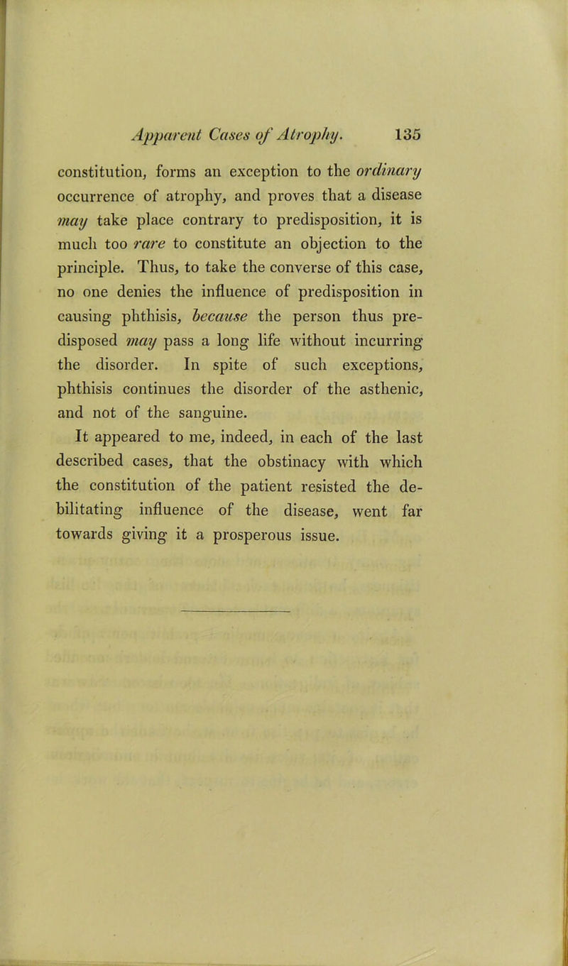 constitution, forms an exception to the ordinary occurrence of atrophy, and proves that a disease may take place contrary to predisposition, it is much too rare to constitute an objection to the principle. Thus, to take the converse of this case, no one denies the influence of predisposition in causing phthisis, because the person thus pre- disposed may pass a long life without incurring the disorder. In spite of such exceptions, phthisis continues the disorder of the asthenic, and not of the sanguine. It appeared to me, indeed, in each of the last described cases, that the obstinacy with which the constitution of the patient resisted the de- bilitating influence of the disease, went far towards giving it a prosperous issue.