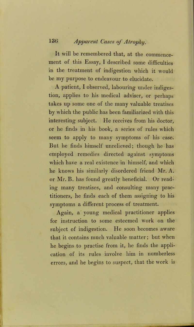 It will be remembered that, at the commence- ment of this Essay, I described some difficulties in the treatment of indigestion which it would be my purpose to endeavour to elucidate. A patient, I observed, labouring under indiges- tion, applies to his medical adviser, or perhaps takes up some one of the many valuable treatises by which the public has been familiarized with this interesting subject. He receives from his doctor, or he finds in his book, a series of rules which seem to apply to many symptoms of his case. But he finds himself unrelieved; though he has employed remedies directed against symptoms which have a real existence in himself, and wffiich he knows his similarly disordered friend Mr. A. or Mr. B. has found greatly beneficial. Or read- ing many treatises, and consulting many prac- titioners, he finds each of them assigning to his symptoms a different process of treatment. Again, a' young medical practitioner applies for instruction to some esteemed work on the subject of indigestion. He soon becomes aware that it contains much valuable matter; but when he begins to practise from it, he finds the appli- cation of its rules involve him in numberless errors, and he begins to suspect, that the w'ork is